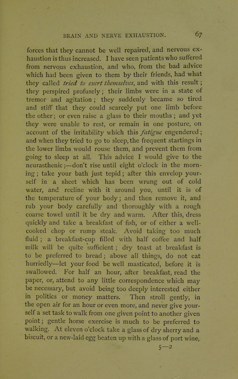 forces that they cannot be well repaired, and nervous ex- haustion is thus increased. I have seen patients who suffered from nervous exhaustion, and who, from the bad advice which had been given to them by their friends, had what they called tried to exert themselves, and with this result; they perspired profusely; their limbs were in a state of tremor and agitation; they suddenly became so tired and stiff that they could scarcely put one limb before the other; or even raise a glass to their mouths ; and yet they were unable to rest, or remain in one posture, on account of the irritability which this fatigue engendered; and when they tried to go to sleep, the frequent starlings in the lower limbs would rouse them, and prevent them from going to sleep at all. This advice I would give to the neurasthenic;—don't rise until eight o'clock in the morn- ing ; take your bath just tepid; after this envelop your- self in a sheet which has been wrung out of cold water, and recline with it around you, until it is of the temperature of your body; and then remove it, and rub your body carefully and thoroughly with a rough coarse towel until it be dry and warm. After this, dress quickly and take a breakfast of fish, or of either a well- cooked chop or rump steak. Avoid taking too much fluid ; a breakfast-cup filled with half coffee and half milk will be quite sufficient ; dry toast at breakfast is to be preferred to bread; above all things, do not eat hurriedly—let your food be well masticated, before it is swallowed. For half an hour, after breakfast, read the paper, or, attend to any little correspondence which may be necessary, but avoid being too deeply interested either in politics or money matters. Then stroll gently, in the open air for an hour or even more, and never give your- self a set task to walk from one given point to another given point; gentle horse exercise is much to be preferred to walking. At eleven o'clock take a glass of dry sherry and a biscuit, or a new-laid egg beaten up with a glass of port wine, 5—2