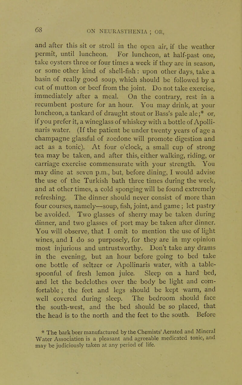 and after this sit or stroll in the open air, if the weather permit, until luncheon. For luncheon, at half-past one, take oysters three or four times a week if they arc in season, or some other kind of shell-fish: upon other days, take a basin of really good soup, which should be followed by a cut of mutton or beef from the joint. Do not take exercise, immediately after a meal. On the contrary, rest in a recumbent posture for an hour. You may drink, at your luncheon, a tankard of draught stout or Bass's pale ale;* or, if you prefer it, a wineglass of whiskey with a bottle of Apolli- naris water. (If the patient be under twenty years of age a champagne glassful of zoedone will promote digestion and act as a tonic). At four o'clock, a small cup of strong tea may be taken, and after this, either walking, riding, or carriage exercise commensurate with your strength. You may dine at seven p.m., but, before dining, I would advise the use of the Turkish bath three times during the week, and at other times, a cold sponging will be found extremely refreshing. The dinner should never consist of more than four courses, namely—soup, fish, joint, and game ; let pastry be avoided. Two glasses of sherry may be taken during dinner, and two glasses of port may be taken after dinner. You will observe, that I omit to mention the use of light wines, and I do so purposely, for they are in my opinion most injurious and untrustworthy. Don't take any drams in the evening, but an hour before going to bed take one bottle of seltzer or Apollinaris water, with a table- spoonful of fresh lemon juice. Sleep on a hard bed, and let the bedclothes over the body be light and com- fortable ; the feet and legs should be kept warm, and well covered during sleep. The bedroom should face the south-west, and the bed should be so placed, that the head is to the north and the feet to the south. Before * The bark beer manufactured by the Chemists'Aerated and Mineral Water Association is a pleasant and agreeable medicated tonic, and may be judiciously taken at any period of life.