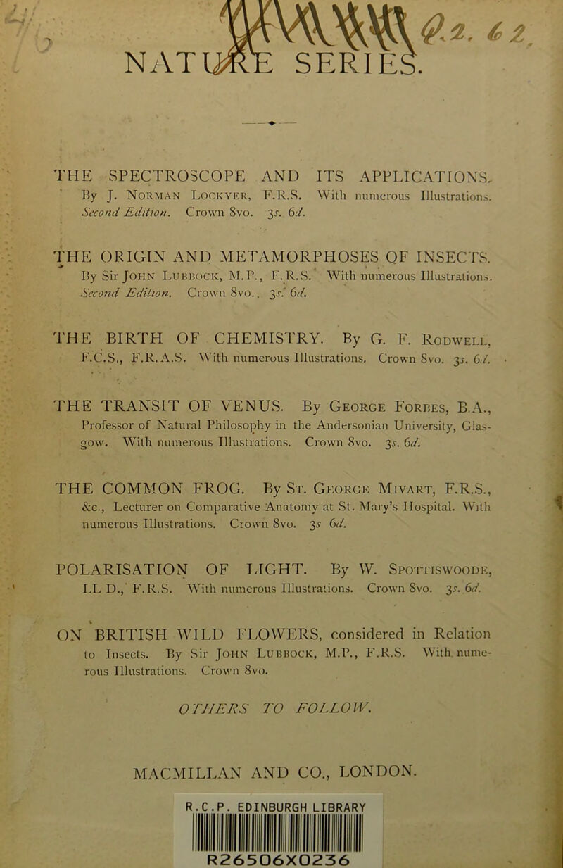 ? .7 , f NAT THE SPECTROSCOPE AND ITS APPLICATIONS, By J. Norman Lockyer, F.R.S. With numerous Illustrations. Second Edition. Crown 8vo. y. 6d. THE ORIGIN AND METAMORPHOSES OF INSECTS. * • • By Sir John Lubbock, M.P., F.R.S. With numerous Illustrations. Second Edition. Crown 8vo.. y‘. 6d. THE BIRTH OF CHEMISTRY. Py G. F. Rodwell, F.C.S., F.R. A.S. With numerous Illustrations. Crown 8vo. 31. 6d. ■ THE TRANSIT OF VENUS. By George Forres, B.A., Professor of Natural Philosophy in the Andersonian University, Glas- gow. With numerous Illustrations. Crown 8vo. y. 6d. THE COMMON FROG. By Sr. George Mivart, F.R.S., &c., Lecturer on Comparative Anatomy at St. Mary’s Hospital. With numerous Illustrations. Crown 8vo. 3J 6d. POLARISATION OF LIGHT. By W. Spottiswoode, LL D., F.R.S. With numerous Illustrations. Crown 8vo. 3-r. 6d. ON BRITISH WILD FLOWERS, considered in Relation to Insects. By Sir John Lubbock, M.P., F.R.S. With, nume- rous Illustrations. Crown 8vo. O'/V I EES TO FOLLOW. MACMILLAN AND CO., LONDON. R.C.P. EDINBURGH LIBRARY R26506X0236