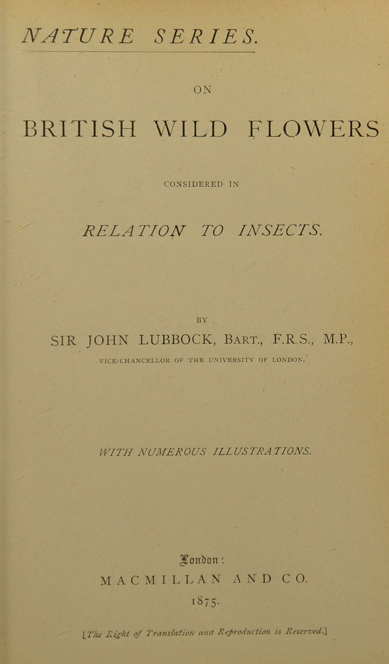 NATURE SERIES. ON BRITISH WILD FLOWERS CONSIDERED IN RELATION TO INSECTS. BY SIR JOHN LUBBOCK, Bart, F.R.S, M.P, VICE-CHANCELLOR OF THE UNIVERSITY OK LONDON. WITH NUMER OUS ILL US TRA TIONS. IToitboir: M A C M I L L A N A N D CO. T&75- IT/u- Right nf Translation and Reproduction is Reserved.J