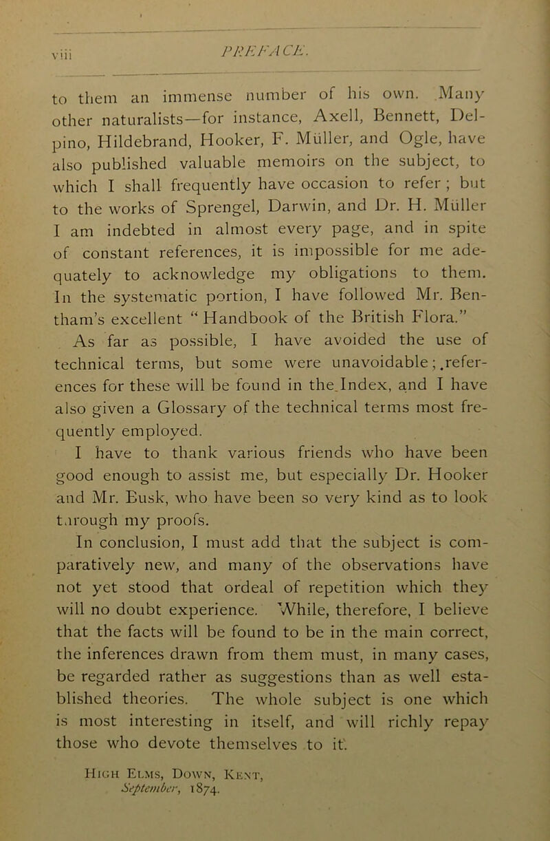 PREFACE. vui to them an immense number of his own. Many other naturalists—for instance, Axell, Bennett, Del- pino, Hildebrand, Hooker, F. Muller, and Ogle, have also published valuable memoirs on the subject, to which I shall frequently have occasion to refer ; but to the works of Sprengel, Darwin, and Dr. H. Muller I am indebted in almost every page, and in spite of constant references, it is impossible for me ade- quately to acknowledge my obligations to them. In the systematic portion, I have followed Mr. Ben- tham’s excellent “Handbook of the British Flora.” As far as possible, I have avoided the use of technical terms, but some were unavoidable; .refer- ences for these will be found in the.Index, and I have also given a Glossary of the technical terms most fre- quently employed. I have to thank various friends who have been good enough to assist me, but especially Dr. Hooker and Mr. Busk, who have been so very kind as to look tnrough my proofs. In conclusion, I must add that the subject is com- paratively new, and many of the observations have not yet stood that ordeal of repetition which they will no doubt experience. While, therefore, I believe that the facts will be found to be in the main correct, the inferences drawn from them must, in many cases, be regarded rather as suggestions than as well esta- blished theories. The whole subject is one which is most interesting in itself, and will richly repay those who devote themselves to it'. High Elms, Down, Kent, September, \ 874.