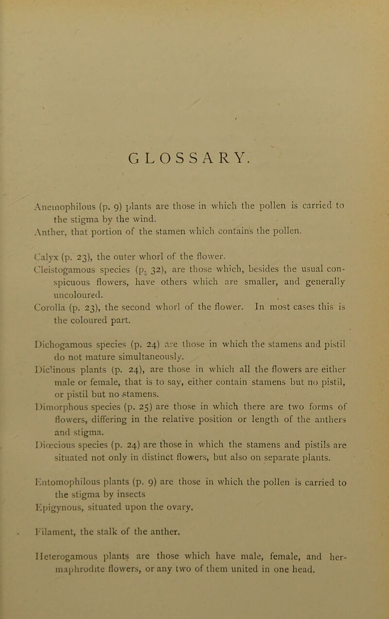 GLOSSARY. Anemophilous (p. 9) plants arc those in which the pollen is carried to the stigma by the wind. Anther, that portion of the stamen which contains the pollen. Calyx (p. 23), the outer whorl of the flower. Cleistogamous species (p. 32), are those which, besides the usual con- spicuous flowers, have others which are smaller, and generally uncoloured. Corolla (p. 23), the second whorl of the flower. In most cases this is the coloured part. Dichogamous species (p. 24) are those in which the stamens and pistil do not mature simultaneously. Diclinous plants (p. 24), are those in which all the flowers are either male or female, that is to say, either contain stamens but no pistil, or pistil but no stamens. Dimorphous species (p. 25) are those in which there are two forms of flowers, differing in the relative position or length of the anthers and stigma. Dioecious species (p. 24) are those in which the stamens and pistils are situated not only in distinct flowers, but also on separate plants. Kntomophilous plants (p. 9) are those in which the pollen is carried to the stigma by insects Kpigynous, situated upon the ovary. filament, the stalk of the anther. I Icterogamous plants are those which have male, female, and her- maphrodite flowers, or any two of them united in one head.