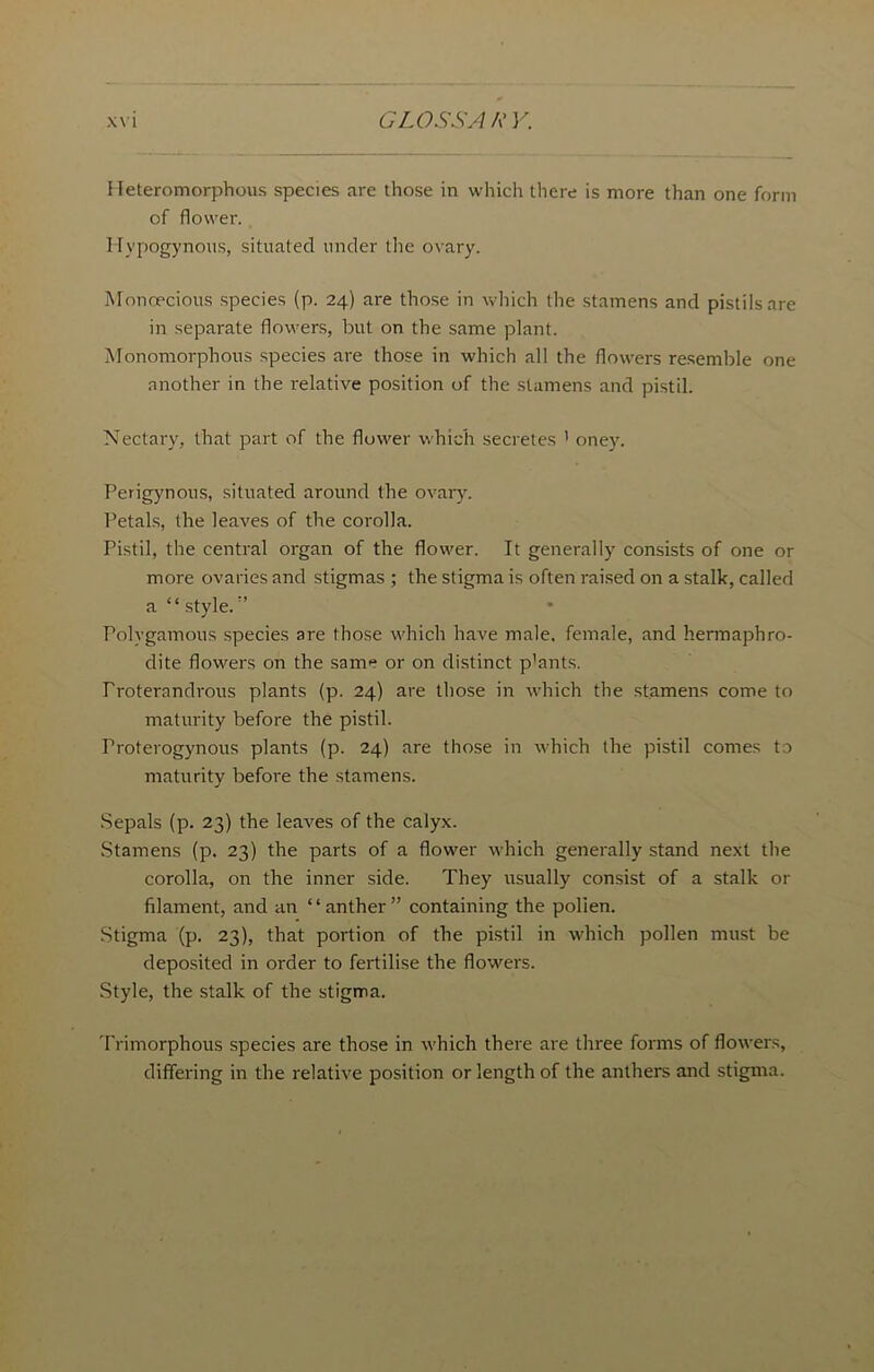 Heteromorphous species are those in which there is more than one form of flower. Hypogynons, situated under the ovary. Monoecious species (p. 24) are those in which the stamens and pistils are in separate flowers, but on the same plant. Monomorphous species are those in which all the flowers resemble one another in the relative position of the stamens and pistil. Nectary, that part of the flower which secretes ’ oney. Perigynous, situated around the ovary. Petals, the leaves of the corolla. Pistil, the central organ of the flower. It generally consists of one or more ovaries and stigmas ; the stigma is often raised on a stalk, called a “ style.” Polygamous species are those which have male, female, and hermaphro- dite flowers on the same or on distinct p’ants. Proterandrous plants (p. 24) are those in which the stamens come to maturity before the pistil. rroterogynous plants (p. 24) are those in which the pistil comes to maturity before the stamens. Sepals (p. 23) the leaves of the calyx. Stamens (p. 23) the parts of a flower which generally stand next the corolla, on the inner side. They usually consist of a stalk or filament, and an “anther” containing the polien. Stigma (p. 23), that portion of the pistil in which pollen must be deposited in order to fertilise the flowers. Style, the stalk of the stigma. Trimorphous species are those in which there are three forms of flowers, differing in the relative position or length of the anthers and stigma.