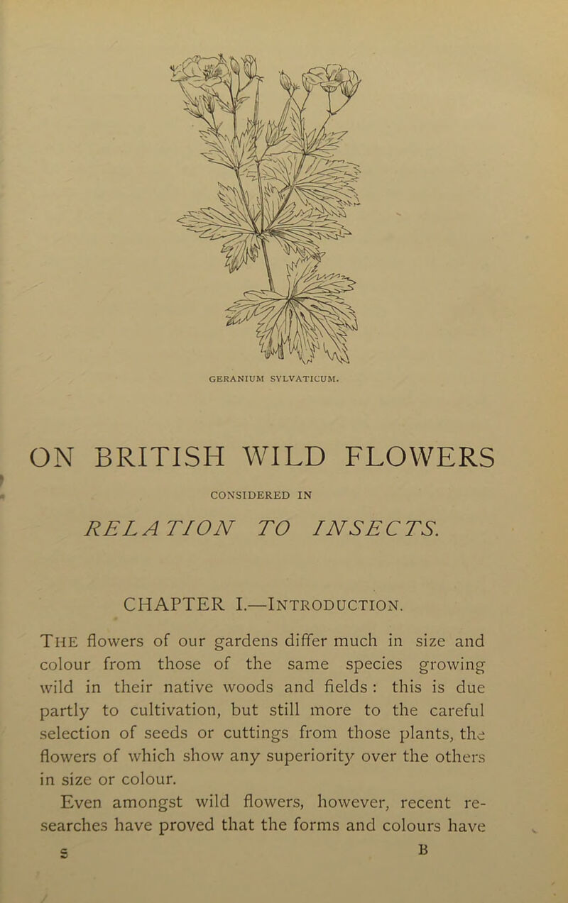 GERANIUM SYLVATICUM. ON BRITISH WILD FLOWERS CONSIDERED IN REL A TION TO INSE C TS. CHAPTER I.—Introduction. The flowers of our gardens differ much in size and colour from those of the same species growing wild in their native woods and fields : this is due partly to cultivation, but still more to the careful selection of seeds or cuttings from those plants, the flowers of which show any superiority over the others in size or colour. Even amongst wild flowers, however, recent re- searches have proved that the forms and colours have B C