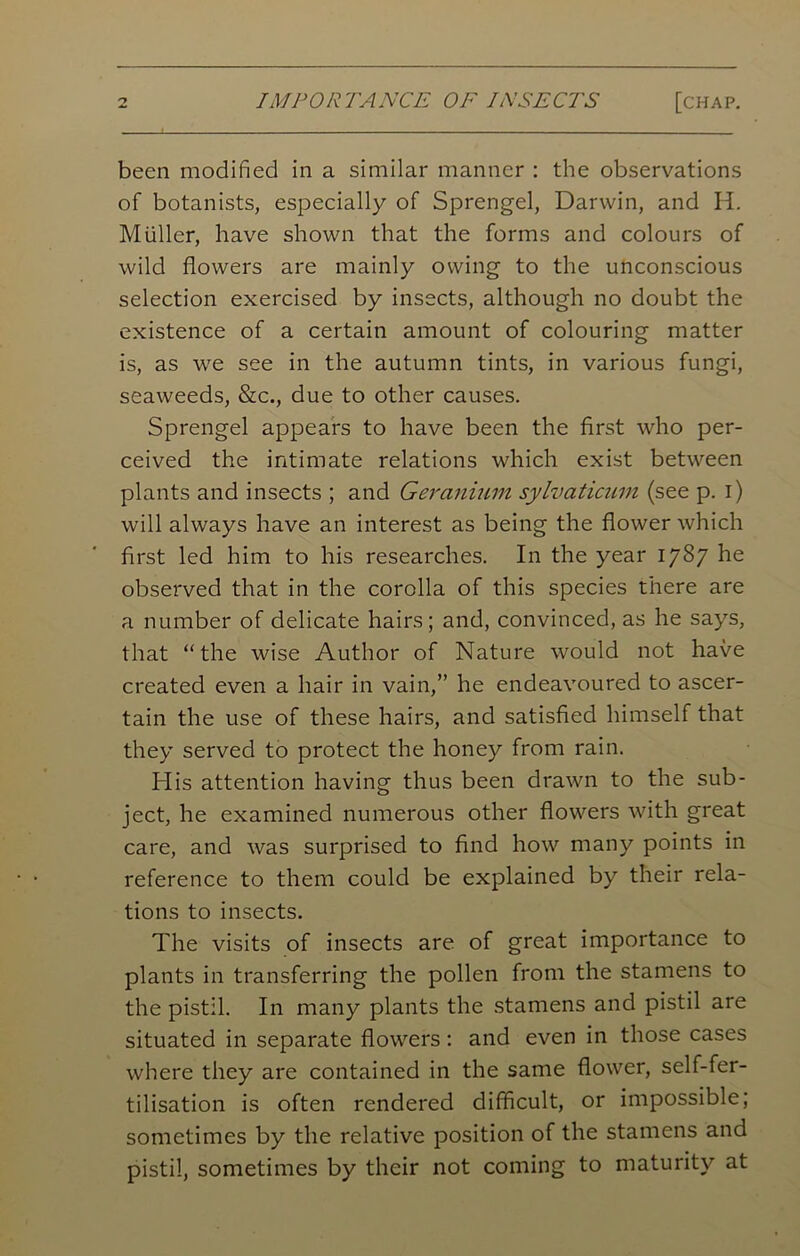 [chap. been modified in a similar manner : the observations of botanists, especially of Sprengel, Darwin, and H. Muller, have shown that the forms and colours of wild flowers are mainly owing to the unconscious selection exercised by insects, although no doubt the existence of a certain amount of colouring matter is, as we see in the autumn tints, in various fungi, seaweeds, &c., due to other causes. Sprengel appears to have been the first who per- ceived the intimate relations which exist between plants and insects ; and Geranium sylvaticum (see p. i) will always have an interest as being the flower which first led him to his researches. In the year 1787 he observed that in the corolla of this species there are a number of delicate hairs; and, convinced, as he says, that “the wise Author of Nature would not have created even a hair in vain,” he endeavoured to ascer- tain the use of these hairs, and satisfied himself that they served to protect the honey from rain. His attention having thus been drawn to the sub- ject, he examined numerous other flowers with great care, and was surprised to find how many points in reference to them could be explained by their rela- tions to insects. The visits of insects are of great importance to plants in transferring the pollen from the stamens to the pistil. In many plants the stamens and pistil are situated in separate flowers: and even in those cases where they are contained in the same flower, self-fer- tilisation is often rendered difficult, or impossible; sometimes by the relative position of the stamens and pistil, sometimes by their not coming to maturity at