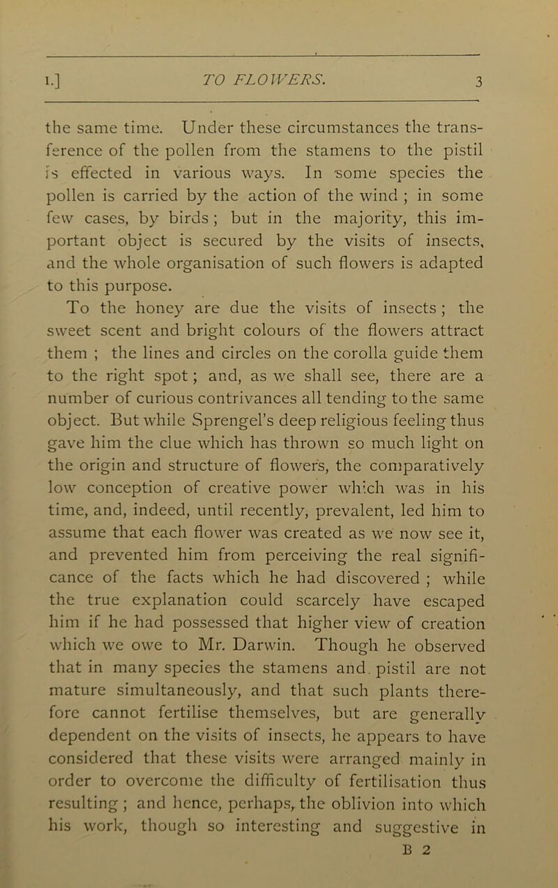 the same time. Under these circumstances the trans- ference of the pollen from the stamens to the pistil is effected in various ways. In 'some species the pollen is carried by the action of the wind ; in some few cases, by birds; but in the majority, this im- portant object is secured by the visits of insects, and the whole organisation of such flowers is adapted to this purpose. To the honey are due the visits of insects ; the sweet scent and bright colours of the flowers attract them ; the lines and circles on the corolla guide them to the right spot; and, as we shall see, there are a number of curious contrivances all tending to the same object. But while Sprengel’s deep religious feeling thus gave him the clue which has thrown so much light on the origin and structure of flowers, the comparatively low conception of creative power which was in his time, and, indeed, until recently, prevalent, led him to assume that each flower was created as we now see it, and prevented him from perceiving the real signifi- cance of the facts which he had discovered ; while the true explanation could scarcely have escaped him if he had possessed that higher view of creation which we owe to Mr. Darwin. Though he observed that in many species the stamens and. pistil are not mature simultaneously, and that such plants there- fore cannot fertilise themselves, but are generallv dependent on the visits of insects, he appears to have considered that these visits were arranged mainly in order to overcome the difficulty of fertilisation thus resulting ; and hence, perhaps, the oblivion into which his work, though so interesting and suggestive in B 2