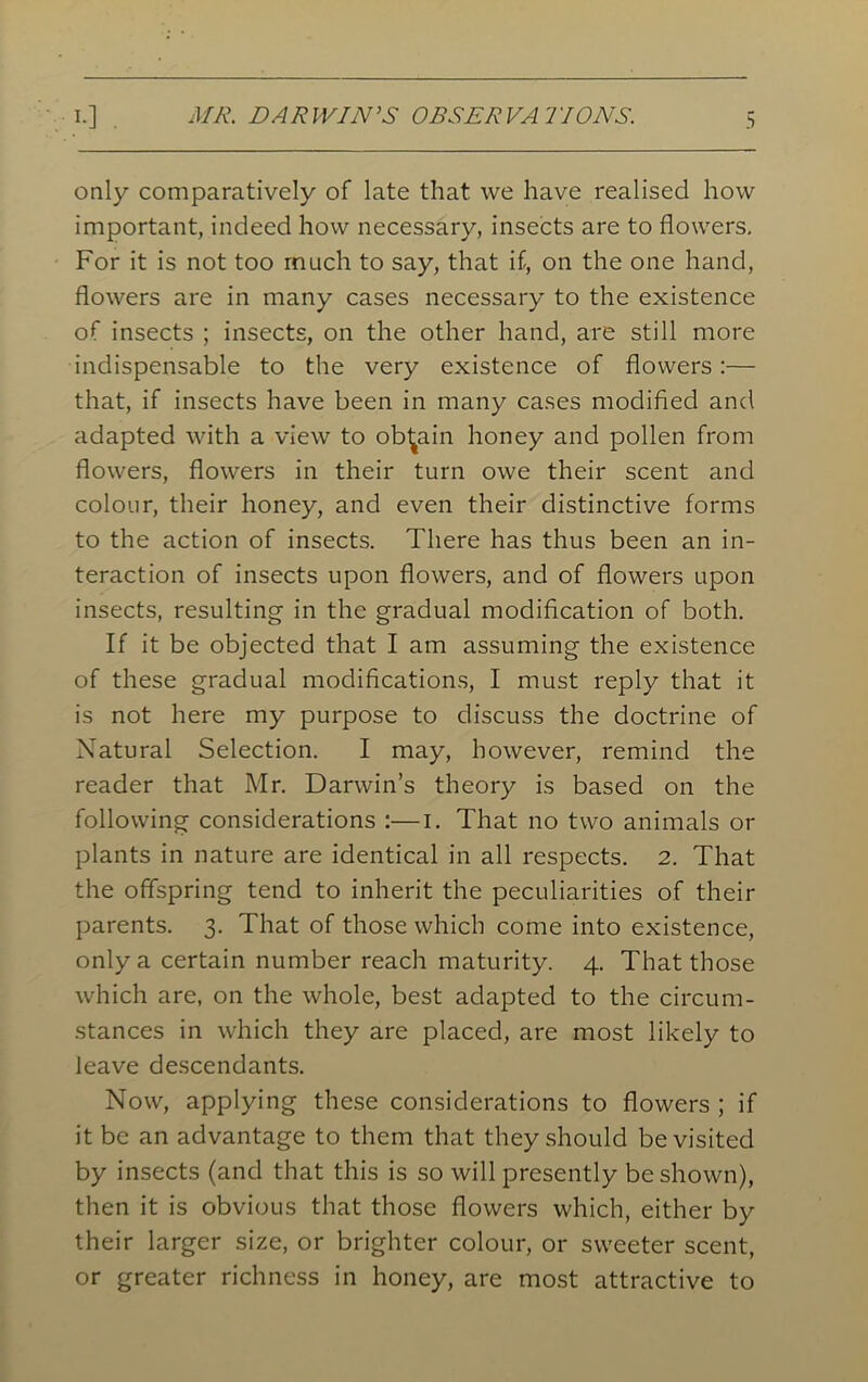 MR. DARWIN’S OBSERVATIONS. only comparatively of late that we have realised how important, indeed how necessary, insects are to flowers. For it is not too much to say, that if, on the one hand, flowers are in many cases necessary to the existence of insects ; insects, on the other hand, are still more indispensable to the very existence of flowers :— that, if insects have been in many cases modified and adapted with a view to obtain honey and pollen from flowers, flowers in their turn owe their scent and colour, their honey, and even their distinctive forms to the action of insects. There has thus been an in- teraction of insects upon flowers, and of flowers upon insects, resulting in the gradual modification of both. If it be objected that I am assuming the existence of these gradual modifications, 1 must reply that it is not here my purpose to discuss the doctrine of Natural Selection. I may, however, remind the reader that Mr. Darwin’s theory is based on the following considerations :—i. That no two animals or plants in nature are identical in all respects. 2. That the offspring tend to inherit the peculiarities of their parents. 3. That of those which come into existence, only a certain number reach maturity. 4. That those which are, on the whole, best adapted to the circum- stances in which they are placed, are most likely to leave descendants. Now, applying these considerations to flowers ; if it be an advantage to them that they should be visited by insects (and that this is so will presently be shown), then it is obvious that those flowers which, either by their larger size, or brighter colour, or sweeter scent, or greater richness in honey, are most attractive to