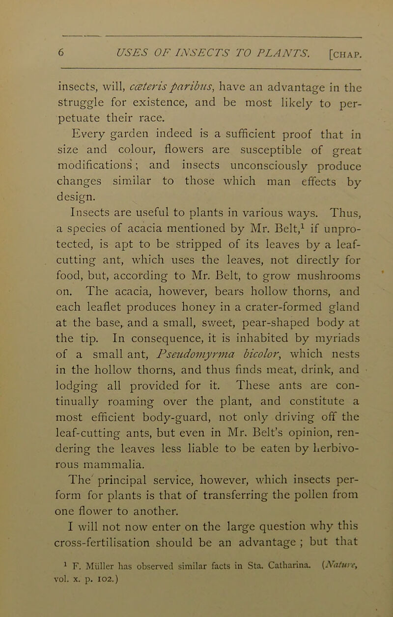 USES OF INSECTS TO PLANTS. [chap. insects, will, ccsterisparibus, have an advantage in the struggle for existence, and be most likely to per- petuate their race. Every garden indeed is a sufficient proof that in size and colour, flowers are susceptible of great modifications; and insects unconsciously produce changes similar to those which man effects by design. Insects are useful to plants in various ways. Thus, a species of acacia mentioned by Mr. Belt,1 if unpro- tected, is apt to be stripped of its leaves by a leaf- cutting ant, which uses the leaves, not directly for food, but, according to Mr. Belt, to grow mushrooms on. The acacia, however, bears hollow thorns, and each leaflet produces honey in a crater-formed gland at the base, and a small, sweet, pear-shaped body at the tip. In consequence, it is inhabited by myriads of a small ant, Pseudoinyrma bicolor, which nests in the hollow thorns, and thus finds meat, drink, and lodging all provided for it. These ants are con- tinually roaming over the plant, and constitute a most efficient body-guard, not only driving off the leaf-cutting ants, but even in Mr. Belt’s opinion, ren- dering the leaves less liable to be eaten by herbivo- rous mammalia. The principal service, however, which insects per- form for plants is that of transferring the pollen from one flower to another. I will not now enter on the large question why this cross-fertilisation should be an advantage ; but that 1 F. Muller has observed similar facts in Sta. Catharina. (Nature, vol. X. p. 102.)