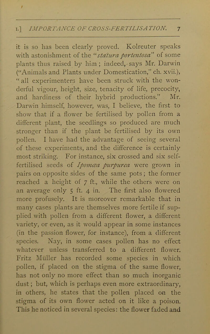 it is so has been clearly proved. Kolreuter speaks with astonishment of the “statura portentosa” of some plants thus raised by him; indeed,-says Mr. Darwin (“Animals and Plants under Domestication,” ch. xvii.), “ all experimenters have been struck with the won- derful vigour, height, size, tenacity of life, precocity, and hardiness of their hybrid productions.” Mr. Darwin himself, however, was, I believe, the first to show that if a flower be fertilised by pollen from a different plant, the seedlings so produced are much stronger than if the plant be fertilised by its own pollen. I have had the advantage of seeing several of these experiments, and the difference is certainly most striking. For instance, six crossed and six self- fertilised seeds of Ipomcea purpurea were grown in pairs on opposite sides of the same pots; the former reached a height of 7 ft., while the others were on an average only 5 ft. 4 in. The first also flowered more profusely. It is moreover remarkable that in many cases plants are themselves more fertile if sup- plied with pollen from a different flower, a different variety, or even, as it would appear in some instances (in the passion flower, for instance), from a different species. Nay, in some cases pollen has no effect whatever unless transferred to a different flower. Fritz Muller has recorded some species in which pollen, if placed on the stigma of the same flower, has not only no more effect than so much inorganic dust; but, which is perhaps even more extraordinary, in others, he states that the pollen placed on the stigma of its own flower acted on it like a poison. This he noticed in several species: the flower faded and