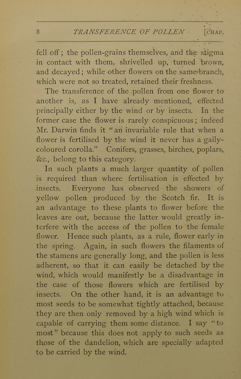 fell off; the pollen-grains themselves, and the s.tigma in contact with them, shrivelled up, turned brown, and decayed; while other flowers on the same--branch, which were not so treated, retained their freshness. The transference of the pollen from one flower to another is, as I have already mentioned, effected principally either by the wind or by insects. In the former case the flower is rarely conspicuous ; indeed Mr. Darwin finds it “an invariable rule that when a flower is fertilised by the wind it never has a gaily- coloured corolla.” Conifers, grasses, birches, poplars, &c., belong to this category. In such plants a much larger quantity of pollen is required than where fertilisation is effected by insects. Everyone has observed the showers of yellow pollen produced by the Scotch fir. It is an advantage to these plants to flower before the leaves are out, because the latter would greatly in- terfere with the access of the pollen to the female flower. Hence such plants, as a rule, flower early in the spring. Again, in such flowers the filaments of the stamens are generally long, and the pollen is less adherent, so that it can easily be detached by the wind, which would manifestly be a disadvantage in the case of those flowers which are fertilised by insects. On the other hand, it is an advantage to most seeds to be somewhat tightly attached, because they are then only removed by a high wind which is capable of carrying them some distance. I say “to most” because this does not apply to such seeds as those of the dandelion, which are specially adapted to be carried by the wind.