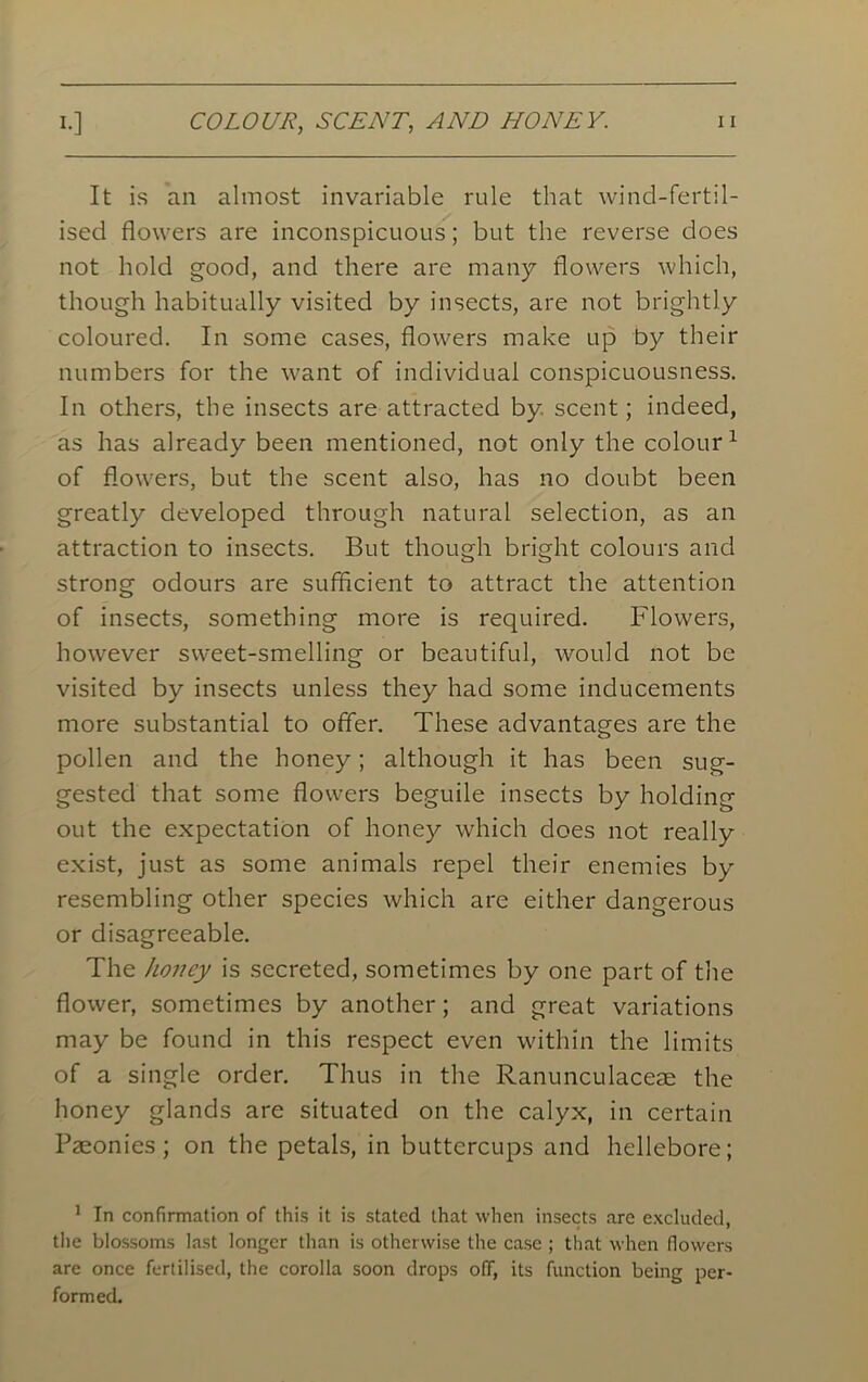 It is an almost invariable rule that wind-fertil- ised flowers are inconspicuous; but the reverse does not hold good, and there are many flowers which, though habitually visited by insects, are not brightly coloured. In some cases, flowers make up by their numbers for the want of individual conspicuousness. In others, the insects are attracted by scent; indeed, as has already been mentioned, not only the colour1 of flowers, but the scent also, has no doubt been greatly developed through natural selection, as an attraction to insects. But though bright colours and strong odours are sufficient to attract the attention of insects, something more is required. Flowers, however sweet-smelling or beautiful, would not be visited by insects unless they had some inducements more substantial to offer. These advantages are the pollen and the honey; although it has been sug- gested that some flowers beguile insects by holding out the expectation of honey which does not really exist, just as some animals repel their enemies by resembling other species which are either dangerous or disagreeable. The honey is secreted, sometimes by one part of the flower, sometimes by another; and great variations may be found in this respect even within the limits of a single order. Thus in the Ranunculaceae the honey glands are situated on the calyx, in certain Paeonies ; on the petals, in buttercups and hellebore; 1 In confirmation of this it is stated that when insects are excluded, the blossoms last longer than is otherwise the case ; that when flowers are once fertilised, the corolla soon drops off, its function being per- formed.