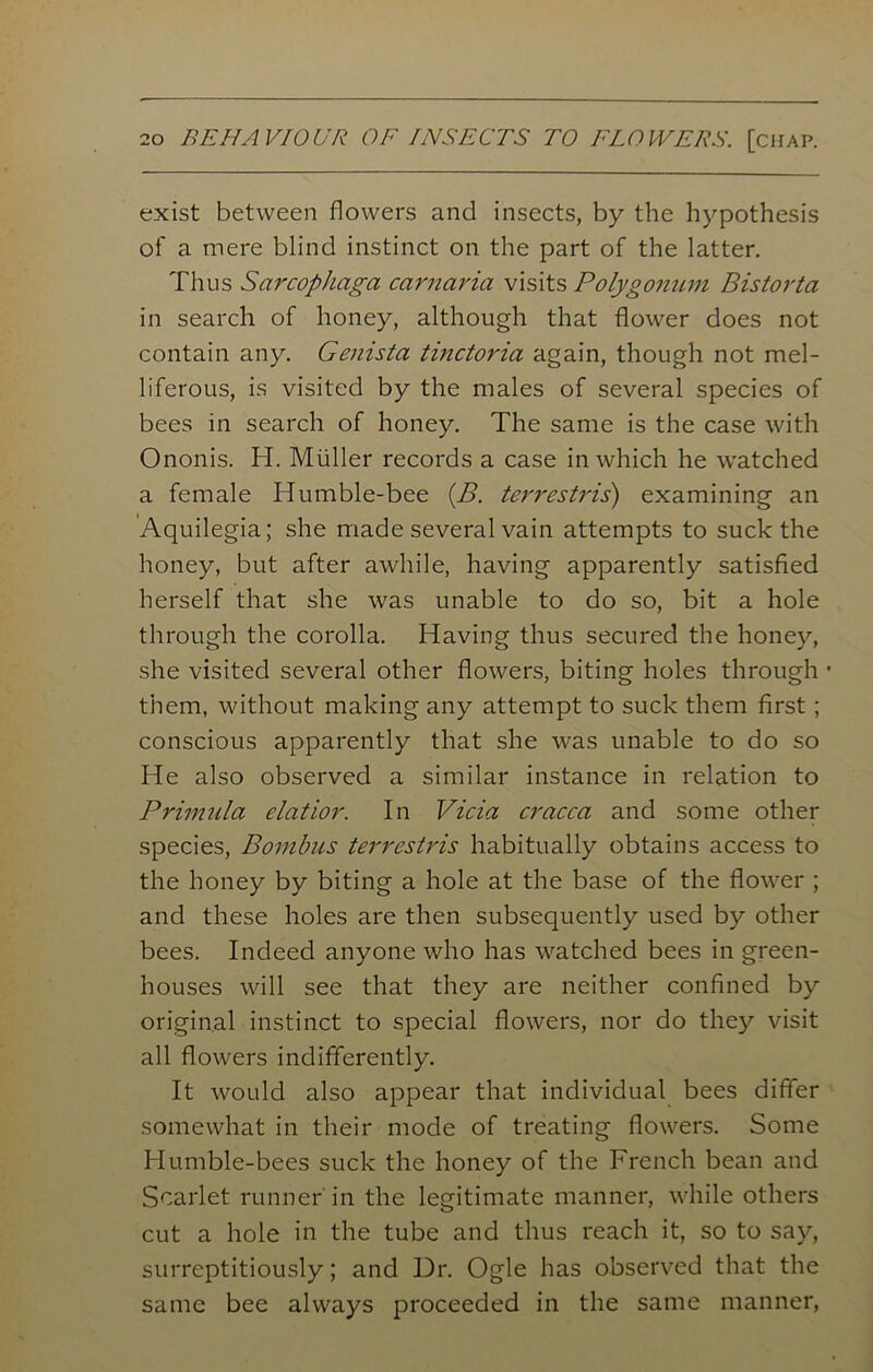 exist between flowers and insects, by the hypothesis of a mere blind instinct on the part of the latter. Thus Sarcophaga carnaria visits Polygonum Bistorta in search of honey, although that flower does not contain any. Genista tinctoria again, though not mel- liferous, is visited by the males of several species of bees in search of honey. The same is the case with Ononis. H. Muller records a case in which he watched a female Humble-bee {B. terrestris) examining an Aquilegia; she made several vain attempts to suck the honey, but after awhile, having apparently satisfied herself that she was unable to do so, bit a hole through the corolla. Having thus secured the honey, she visited several other flowers, biting holes through • them, without making any attempt to suck them first; conscious apparently that she was unable to do so He also observed a similar instance in relation to Primula elatior. In Vicia cracca and some other species, Bombus terrestris habitually obtains access to the honey by biting a hole at the base of the flower ; and these holes are then subsequently used by other bees. Indeed anyone who has watched bees in green- houses will see that they are neither confined by original instinct to special flowers, nor do they visit all flowers indifferently. It would also appear that individual bees differ somewhat in their mode of treating flowers. Some Humble-bees suck the honey of the French bean and Scarlet runner in the legitimate manner, while others cut a hole in the tube and thus reach it, so to say, surreptitiously; and Dr. Ogle has observed that the same bee always proceeded in the same manner,