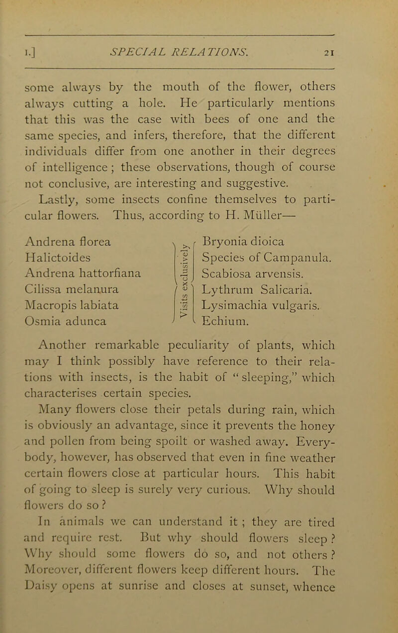 some always by the mouth of the flower, others always cutting a hole. He particularly mentions that this was the case with bees of one and the same species, and infers, therefore, that the different individuals differ from one another in their degrees of intelligence; these observations, though of course not conclusive, are interesting and suggestive. Lastly, some insects confine themselves to parti- cular flowers. Thus, according to H. Muller— Andrena florea Halictoides Andrena hattorfiana Cilissa melanura Macropis labiata Osmia adunca Bryonia dioica Species of Campanula. Scabiosa arvensis. Lythrum Salicaria. Lysimachia vulgaris. Echium. Another remarkable peculiarity of plants, which may I think possibly have reference to their rela- tions with insects, is the habit of “ sleeping,” which characterises certain species. Many flowers close their petals during rain, which is obviously an advantage, since it prevents the honey and pollen from being spoilt or washed away. Every- body, however, has observed that even in fine weather certain flowers close at particular hours. This habit of going to sleep is surely very curious. Why should flowers do so ? In animals we can understand it ; they are tired and recjuire rest. But why should flowers sleep ? Why should some flowers do so, and not others ? Moreover, different flowers keep different hours. The Daisy opens at sunrise and closes at sunset, whence