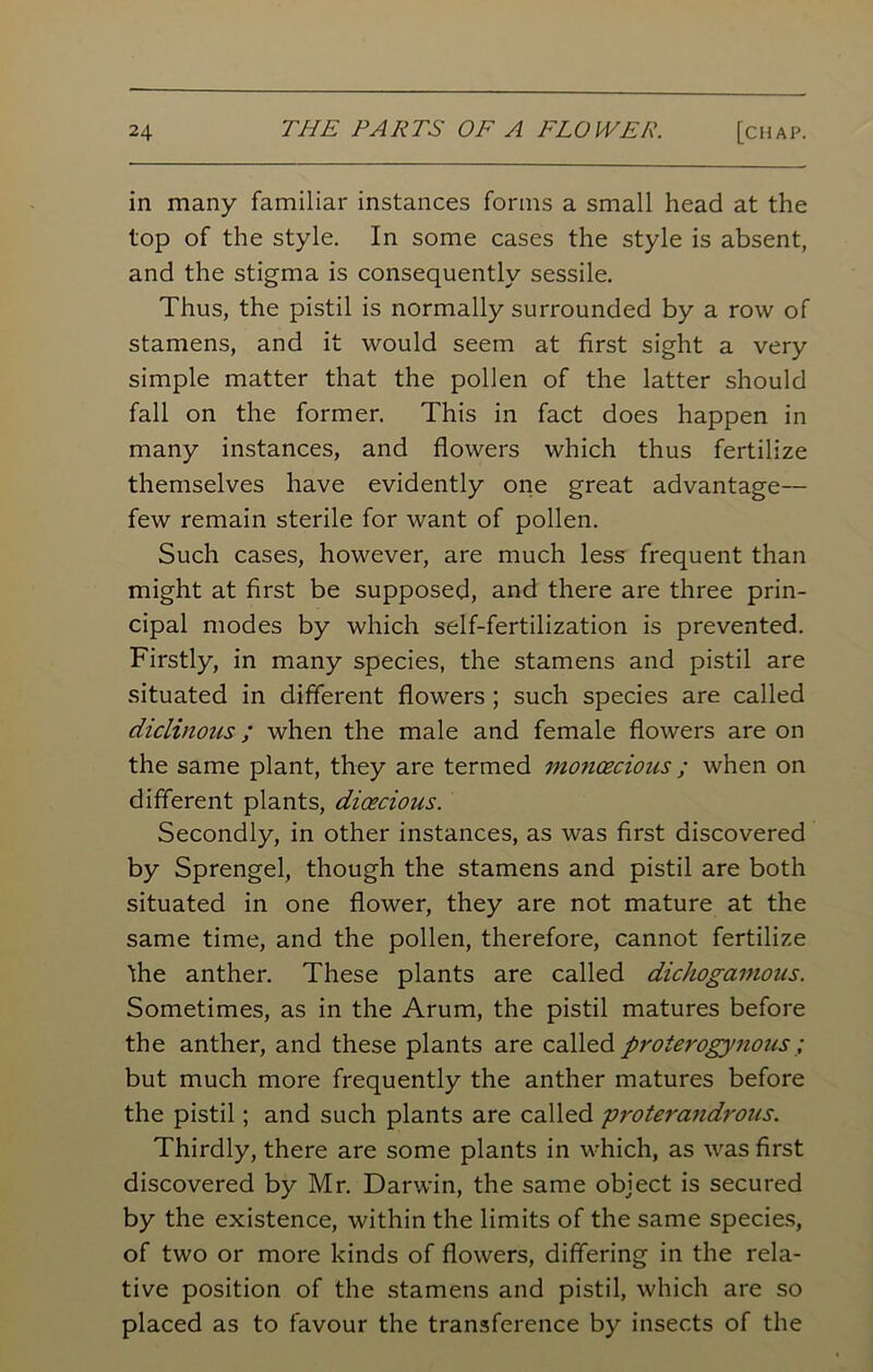 in many familiar instances forms a small head at the top of the style. In some cases the style is absent, and the stigma is consequently sessile. Thus, the pistil is normally surrounded by a row of stamens, and it would seem at first sight a very simple matter that the pollen of the latter should fall on the former. This in fact does happen in many instances, and flowers which thus fertilize themselves have evidently one great advantage— few remain sterile for want of pollen. Such cases, however, are much less frequent than might at first be supposed, and there are three prin- cipal modes by which self-fertilization is prevented. Firstly, in many species, the stamens and pistil are situated in different flowers ; such species are called diclinous; when the male and female flowers are on the same plant, they are termed mo?icecious ; when on different plants, dioecious. Secondly, in other instances, as was first discovered by Sprengel, though the stamens and pistil are both situated in one flower, they are not mature at the same time, and the pollen, therefore, cannot fertilize the anther. These plants are called dichogamous. Sometimes, as in the Arum, the pistil matures before the anther, and these plants are called proterogynous ; but much more frequently the anther matures before the pistil; and such plants are called proterandrous. Thirdly, there are some plants in which, as was first discovered by Mr. Darwin, the same object is secured by the existence, within the limits of the same species, of two or more kinds of flowers, differing in the rela- tive position of the stamens and pistil, which are so placed as to favour the transference by insects of the