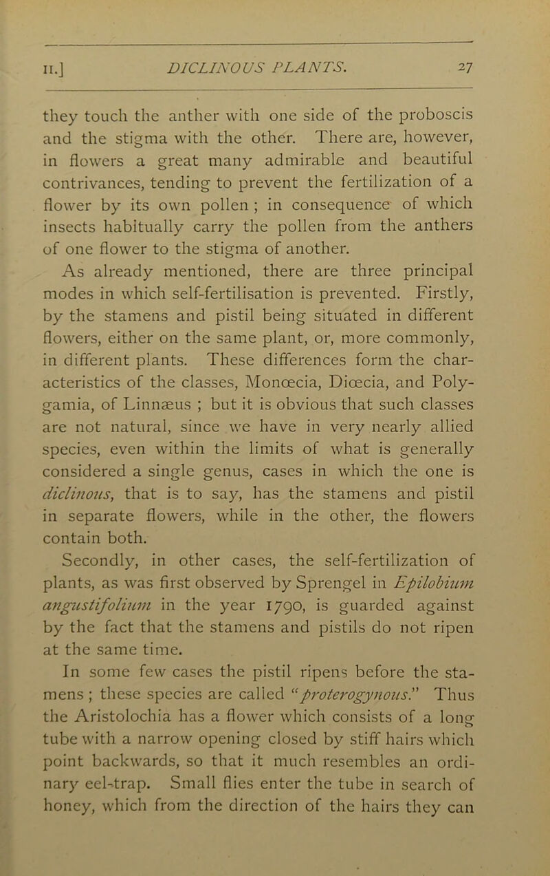 they touch the anther with one side of the proboscis and the stigma with the other. There are, however, in flowers a great many admirable and beautiful contrivances, tending to prevent the fertilization of a flower by its own pollen ; in consequence of which insects habitually carry the pollen from the anthers of one flower to the stigma of another. As already mentioned, there are three principal modes in which self-fertilisation is prevented. Firstly, by the stamens and pistil being situated in different flowers, either on the same plant, or, more commonly, in different plants. These differences form the char- acteristics of the classes, Moncecia, Dicecia, and Poly- gamia, of Linnaeus ; but it is obvious that such classes are not natural, since we have in very nearly allied species, even within the limits of what is generally considered a single genus, cases in which the one is diclinous, that is to say, has the stamens and pistil in separate flowers, while in the other, the flowers contain both. Secondly, in other cases, the self-fertilization of plants, as was first observed by Sprengel in Epilobium angustifolium in the year 1790, is guarded against by the fact that the stamens and pistils do not ripen at the same time. In some few cases the pistil ripens before the sta- mens ; these species are called “proterogynousl' Thus the Aristolochia has a flower which consists of a Ions' tube with a narrow opening closed by stiff hairs which point backwards, so that it much resembles an ordi- nary eel-trap. Small flies enter the tube in search of honey, which from the direction of the hairs they can