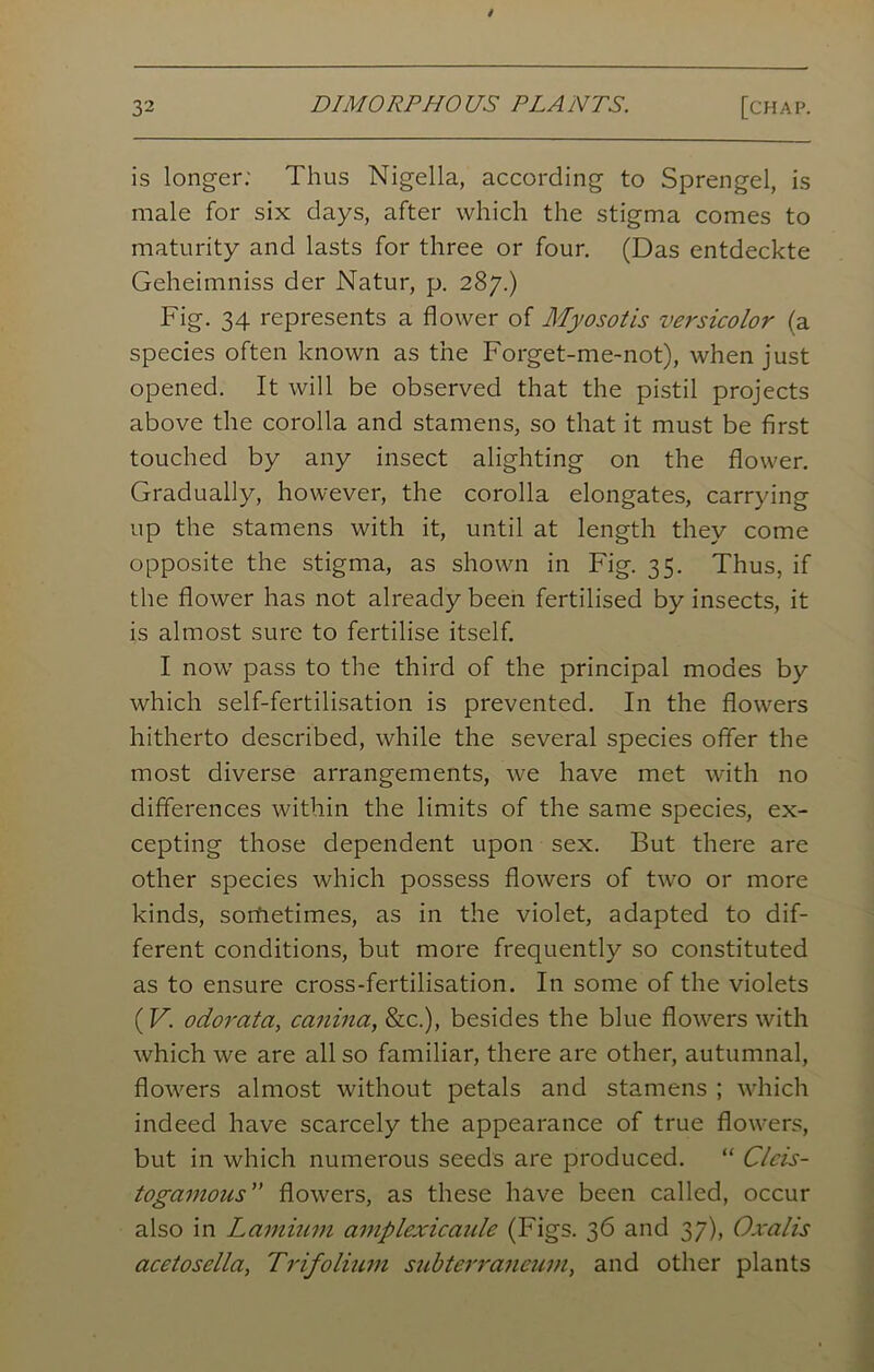 is longer: Thus Nigella, according to Sprengel, is male for six days, after which the stigma comes to maturity and lasts for three or four. (Das entdeckte Geheimniss der Natur, p. 287.) Fig. 34 represents a flower of Myosotis versicolor (a species often known as the Forget-me-not), when just opened. It will be observed that the pistil projects above the corolla and stamens, so that it must be first touched by any insect alighting on the flower. Gradually, however, the corolla elongates, carrying up the stamens with it, until at length they come opposite the stigma, as shown in Fig. 35. Thus, if the flower has not already been fertilised by insects, it is almost sure to fertilise itself. I now pass to the third of the principal modes by which self-fertilisation is prevented. In the flowers hitherto described, while the several species offer the most diverse arrangements, we have met with no differences within the limits of the same species, ex- cepting those dependent upon sex. But there are other species which possess flowers of two or more kinds, sorfietimes, as in the violet, adapted to dif- ferent conditions, but more frequently so constituted as to ensure cross-fertilisation. In some of the violets (V. odorata, canina, &c.), besides the blue flowers with which we are all so familiar, there are other, autumnal, flowers almost without petals and stamens ; which indeed have scarcely the appearance of true flowers, but in which numerous seeds are produced. “ Clcis- togamous” flowers, as these have been called, occur also in Laminin amplexicanle (Figs. 36 and 37), Oxalis acetosella, Trifolium subterraneum, and other plants