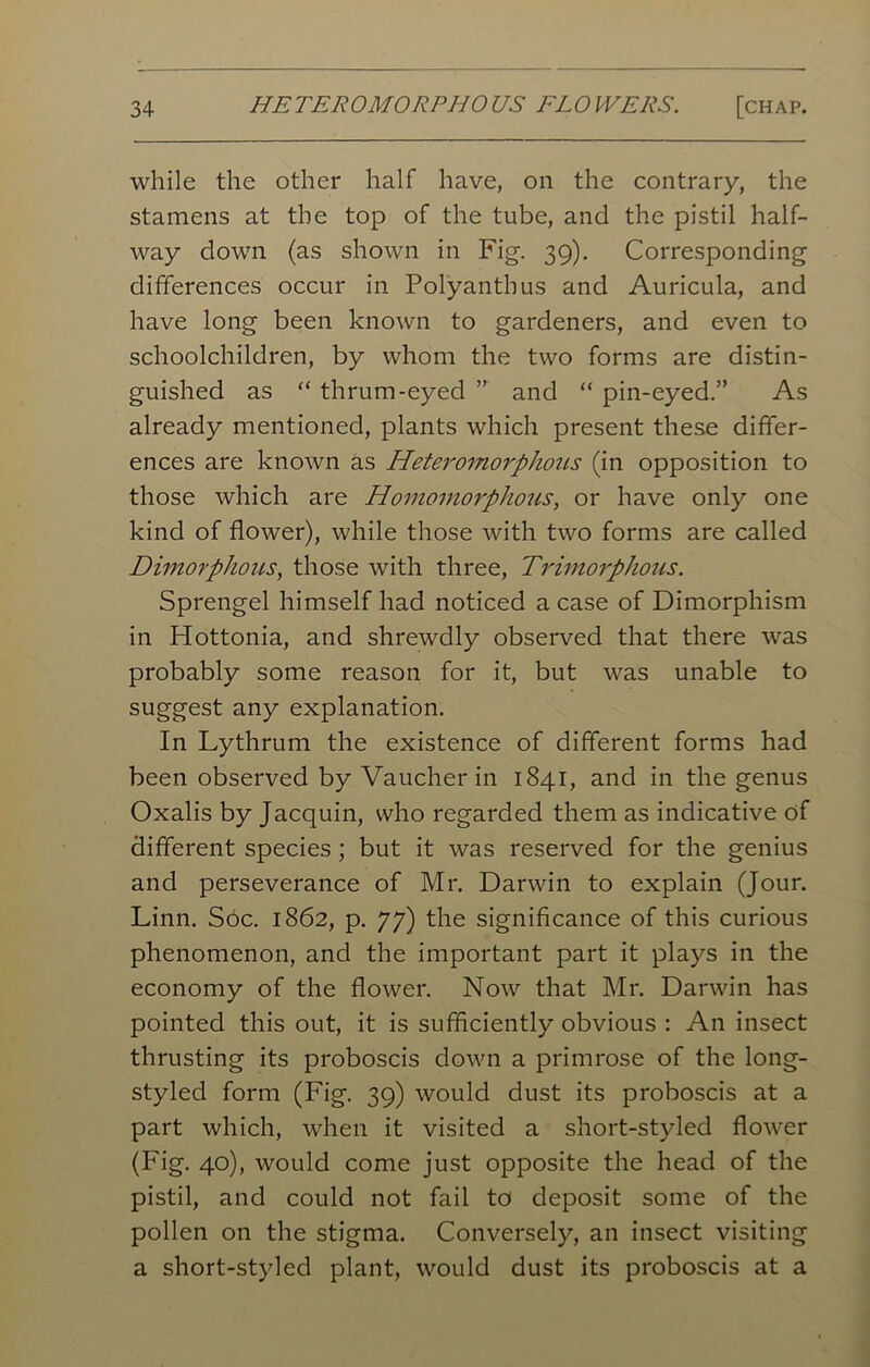 while the other half have, on the contrary, the stamens at the top of the tube, and the pistil half- way down (as shown in Fig. 39). Corresponding differences occur in Polyanthus and Auricula, and have long been known to gardeners, and even to schoolchildren, by whom the two forms are distin- guished as “ thrum-eyed ” and “ pin-eyed.” As already mentioned, plants which present these differ- ences are known as Heteromorphous (in opposition to those which are Homoinorphous, or have only one kind of flower), while those with two forms are called Dimorphous, those with three, Trimorphous. Sprengel himself had noticed a case of Dimorphism in Hottonia, and shrewdly observed that there was probably some reason for it, but was unable to suggest any explanation. In Lythrum the existence of different forms had been observed by Vaucher in 1841, and in the genus Oxalis by Jacquin, who regarded them as indicative of different species ; but it was reserved for the genius and perseverance of Mr. Darwin to explain (Jour. Linn. Soc. 1862, p. 77) the significance of this curious phenomenon, and the important part it plays in the economy of the flower. Now that Mr. Darwin has pointed this out, it is sufficiently obvious : An insect thrusting its proboscis down a primrose of the long- styled form (Fig. 39) would dust its proboscis at a part which, when it visited a short-styled flower (Fig. 40), would come just opposite the head of the pistil, and could not fail to deposit some of the pollen on the stigma. Conversely, an insect visiting a short-styled plant, would dust its proboscis at a