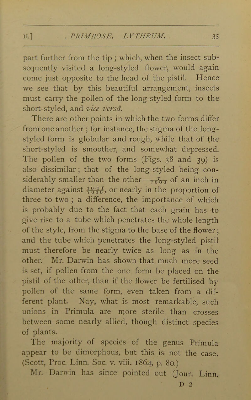 part further from the tip ; which, when the insect sub- sequently visited a long-styled flower, would again come just opposite to the head of the pistil. Hence we see that by this beautiful arrangement, insects must carry the pollen of the long-styled form to the short-styled, and vice versd. There are other points in which the two forms differ from one another ; for instance, the stigma of the long- styled form is globular and rough, while that of the short-styled is smoother, and somewhat depressed. The pollen of the two forms (Figs. 38 and 39) is also dissimilar; that of the long-styled being con- siderably smaller than the other—of an inch in diameter against rwtnr> or nearly in the proportion of three to two ; a difference, the importance of which is probably due to the fact that each grain has to give rise to a tube which penetrates the whole length of the style, from the stigma to the base of the flower; and the tube which penetrates the long-styled pistil must therefore be nearly twice as long as in the other. Mr. Darwin has shown that much more seed is set, if pollen from the one form be placed on the pistil of the other, than if the flower be fertilised by pollen of the same form, even taken from a dif- ferent plant. Nay, what is most remarkable, such unions in Primula are rqore sterile than crosses between some nearly allied, though distinct species of plants. The majority of species of the genus Primula appear to be dimorphous, but this is not the case. (Scott, Proc. Linn. Soc. v. viii. 1864, p. 80.) Mr. Darwin has since pointed out (Jour. Linn. D 2