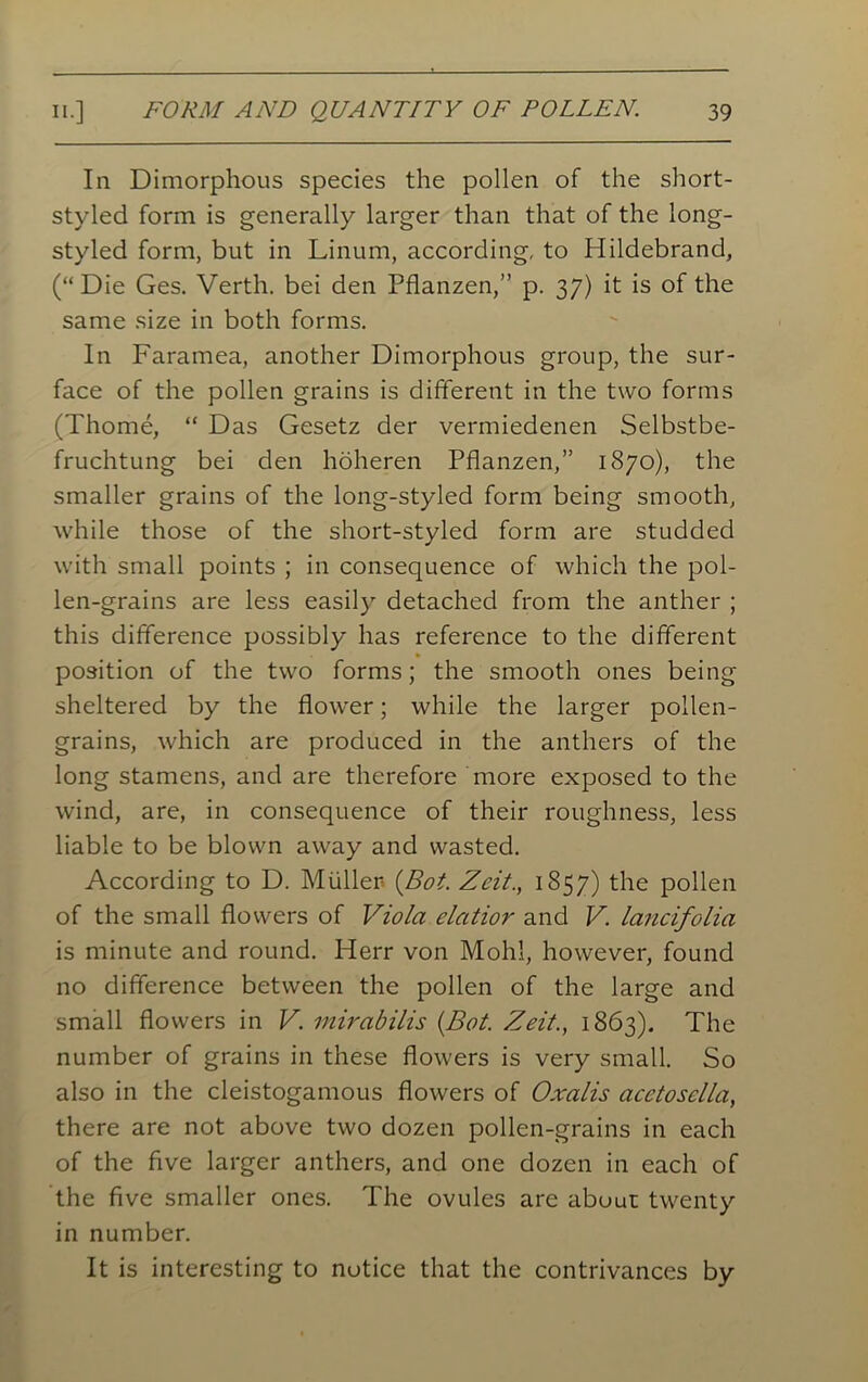 In Dimorphous species the pollen of the short- styled form is generally larger than that of the long- styled form, but in Linum, according, to Hildebrand, (“ Die Ges. Verth. bei den Pflanzen,” p. 37) it is of the same size in both forms. In Faramea, another Dimorphous group, the sur- face of the pollen grains is different in the two forms (Thome, “ Das Gesetz der vermiedenen Selbstbe- fruchtung bei den hoheren Pflanzen,” 1870), the smaller grains of the long-styled form being smooth, while those of the short-styled form are studded with small points ; in consequence of which the pol- len-grains are less easily detached from the anther ; this difference possibly has reference to the different position of the two forms; the smooth ones being sheltered by the flower; while the larger pollen- grains, which are produced in the anthers of the long stamens, and are therefore more exposed to the wind, are, in consequence of their roughness, less liable to be blown away and wasted. According to D. Miiller. (Bot. Zeit., 1857) the pollen of the small flowers of Viola elatior and V. lancifolia is minute and round. Herr von Mohl, however, found no difference between the pollen of the large and small flowers in V. mirabilis {Bot. Zeit., 1863). The number of grains in these flowers is very small. So also in the cleistogamous flowers of Oxalis acetosclla, there are not above two dozen pollen-grains in each of the five larger anthers, and one dozen in each of the five smaller ones. The ovules are abuut twenty in number. It is interesting to notice that the contrivances by