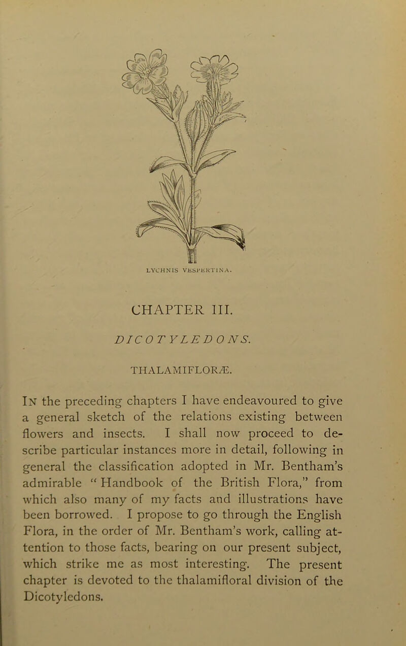 LYCHNIS VUSPUKTIN A. CHAPTER III. DICOT YLE D O NS. THALAMIFL0R7E. In the preceding chapters I have endeavoured to give a general sketch of the relations existing between flowers and insects. I shall now proceed to de- scribe particular instances more in detail, following in general the classification adopted in Mr. Bentham’s admirable “ Handbook of the British Flora,” from which also many of my facts and illustrations have been borrowed. I propose to go through the English Flora, in the order of Mr. Bentham’s work, calling at- tention to those facts, bearing on our present subject, which strike me as most interesting. The present chapter is devoted to the thalamifloral division of the Dicotyledons.