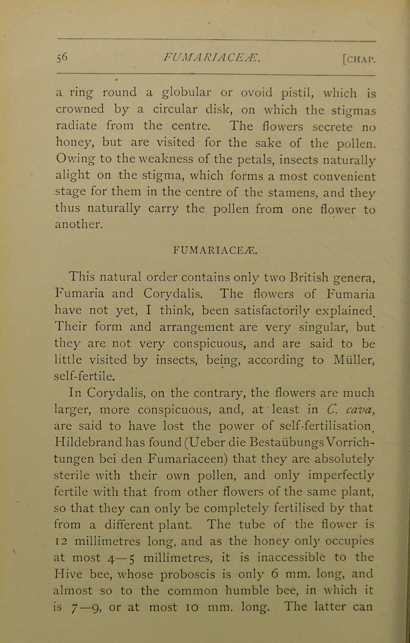 a ring round a globular or ovoid pistil, which is crowned by a circular disk, on which the stigmas radiate from the centre. The flowers secrete no honey, but are visited for the sake of the pollen. Owing to the weakness of the petals, insects naturally alight on the stigma, which forms a most convenient stage for them in the centre of the stamens, and they thus naturally carry the pollen from one flower to another. FUMARIACEAL This natural order contains only two British genera, Fumaria and Corydalis. The flowers of Fumaria have not yet, I think, been satisfactorily explained Their form and arrangement are very singular, but they are not very conspicuous, and are said to be little visited by insects, being, according to Muller, self-fertile. In Corydalis, on the contrary, the flowers are much larger, more conspicuous, and, at least in C. cava, are said to have lost the power of self-fertilisation. Hildebrand has found (Ueber die Bestaiibungs Vorrich- tungen bei den Fumariaceen) that they are absolutely sterile with their own pollen, and only imperfectly fertile with that from other flowers of the same plant, so that they can only be completely fertilised by that from a different plant. The tube of the flower is 12 millimetres long, and as the honey onlj' occupies at most 4—5 millimetres, it is inaccessible to the Hive bee, whose proboscis is only 6 mm. long, and almost so to the common humble bee, in which it is 7—9, or at most 10 mm. long. The latter can