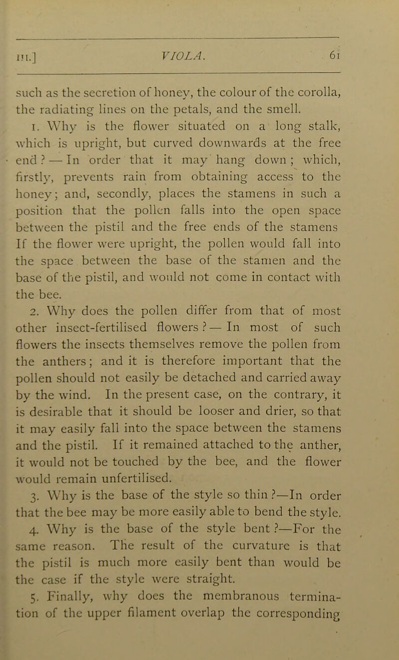 in.] such as the secretion of honey, the colour of the corolla, the radiating lines on the petals, and the smell. 1. Why is the flower situated on a long stalk, which is upright, but curved downwards at the free end? — In order that it may hang down; which, firstly, prevents rain from obtaining access to the honey; and, secondly, places the stamens in such a position that the pollen falls into the open space between the pistil and the free ends of the stamens If the flower were upright, the pollen would fall into the space between the base of the stamen and the base of the pistil, and would not come in contact with the bee. 2. Why does the pollen differ from that of most other insect-fertilised flowers?—In most of such flowers the insects themselves remove the pollen from the anthers; and it is therefore important that the pollen should not easily be detached and carried away by the wind. In the present case, on the contrary, it is desirable that it should be looser and drier, so that it may easily fall into the space between the stamens and the pistil. If it remained attached to the anther, it would not be touched by the bee, and the flower would remain unfertilised. 3. Why is the base of the style so thin ?—In order that the bee may be more easily able to bend the style. 4. Why is the base of the style bent ?—For the same reason. The result of the curvature is that the pistil is much more easily bent than would be the case if the style were straight. 5. Finally, why does the membranous termina- tion of the upper filament overlap the corresponding