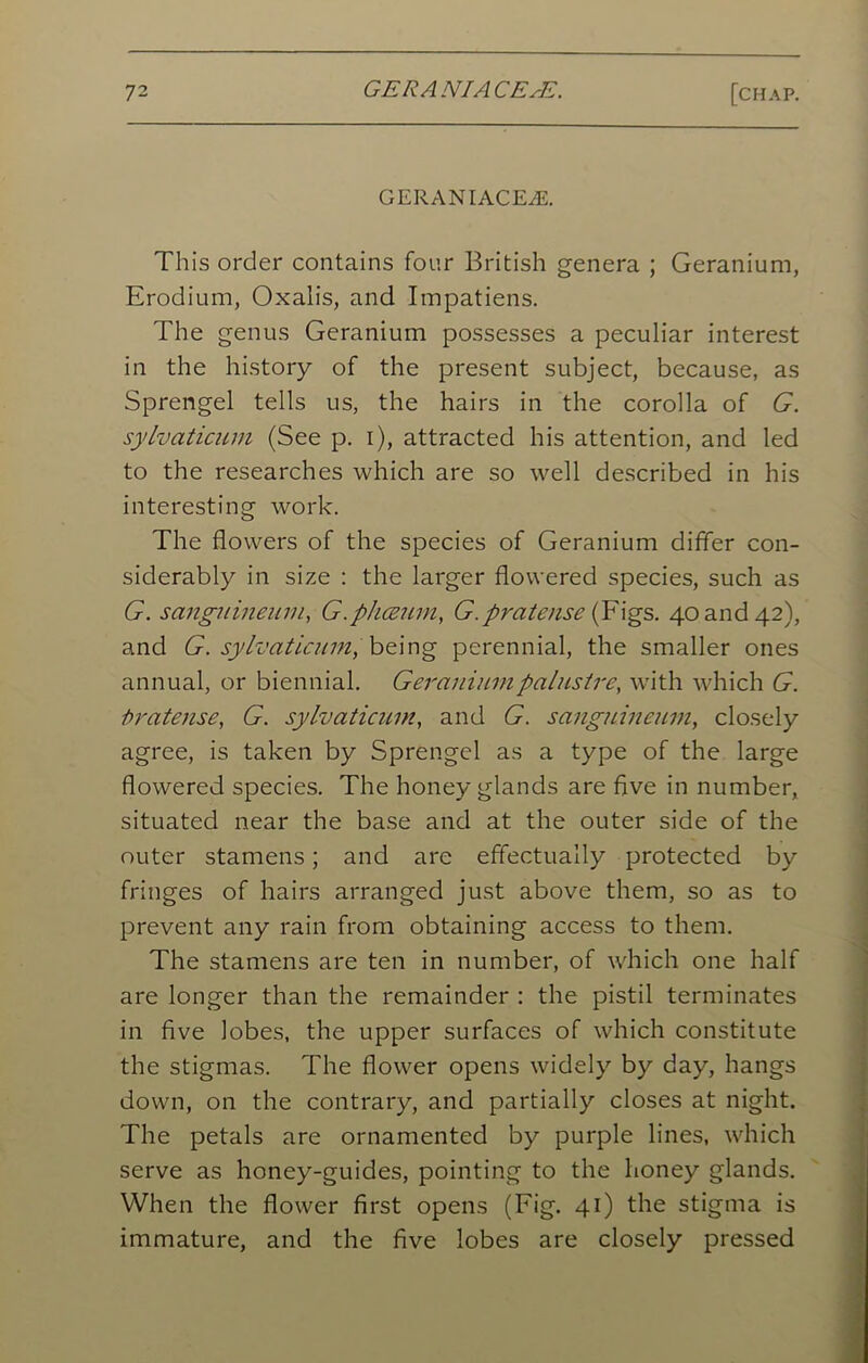 GERANIACEZE. This order contains four British genera ; Geranium, Erodium, Oxalis, and Impatiens. The genus Geranium possesses a peculiar interest in the history of the present subject, because, as Sprengel tells us, the hairs in the corolla of G. sylvaticum (See p. i), attracted his attention, and led to the researches which are so well described in his interesting work. The flowers of the species of Geranium differ con- siderably in size : the larger flowered species, such as G. scingitineam, G.phceum, G.pratense (Figs. 40 and 42), and G. sylvaticum, being perennial, the smaller ones annual, or biennial. Geraniumpalustre, with which G. fir at ease, G. sylvaticum, and G. sanguineum, closely agree, is taken by Sprengel as a type of the large flowered species. The honey glands are five in number, situated near the base and at the outer side of the outer stamens; and are effectually protected by fringes of hairs arranged just above them, so as to prevent any rain from obtaining access to them. The stamens are ten in number, of which one half are longer than the remainder : the pistil terminates in five lobes, the upper surfaces of which constitute the stigmas. The flower opens widely by day, hangs down, on the contrary, and partially closes at night. The petals are ornamented by purple lines, which serve as honey-guides, pointing to the honey glands. When the flower first opens (Fig. 41) the stigma is immature, and the five lobes are closely pressed