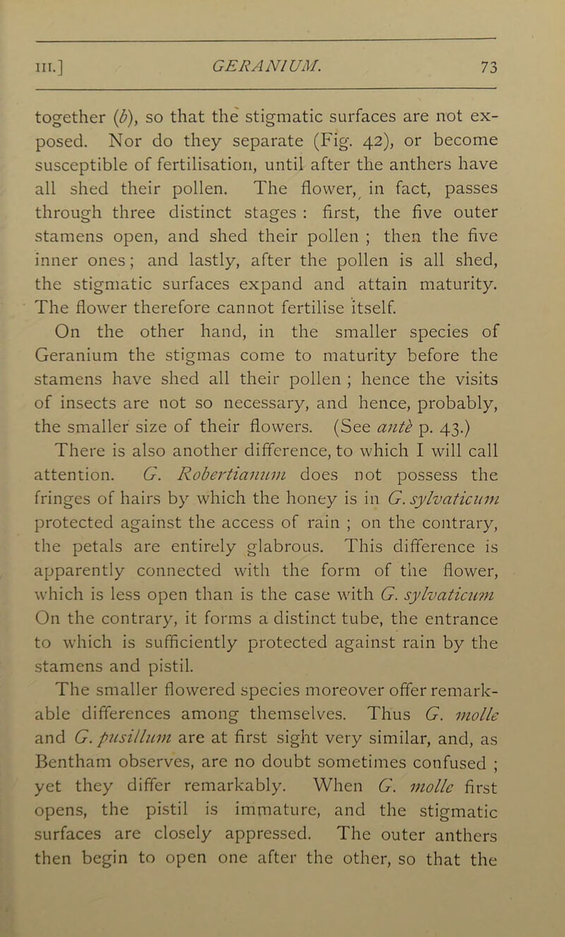 together (b)y so that the stigmatic surfaces are not ex- posed. Nor do they separate (Fig. 42), or become susceptible of fertilisation, until after the anthers have all shed their pollen. The flower, in fact, passes through three distinct stages : first, the five outer stamens open, and shed their pollen ; then the five inner ones; and lastly, after the pollen is all shed, the stigmatic surfaces expand and attain maturity. The flower therefore cannot fertilise itself. On the other hand, in the smaller species of Geranium the stigmas come to maturity before the stamens have shed all their pollen ; hence the visits of insects are not so necessary, and hence, probably, the smaller size of their flowers. (See anti p. 43.) There is also another difference, to which I will call attention. G. Robei'tianum does not possess the fringes of hairs by which the honey is in G. sylvaticum protected against the access of rain ; on the contrary, the petals are entirely glabrous. This difference is apparently connected with the form of the flower, which is less open than is the case with G. sylvaticum On the contrary, it forms a distinct tube, the entrance to which is sufficiently protected against rain by the stamens and pistil. The smaller flowered species moreover offer remark- able differences among themselves. Thus G. molle and G. pusi/lum are at first sight very similar, and, as Bentham observes, are no doubt sometimes confused ; yet they differ remarkably. When G. molle first opens, the pistil is immature, and the stigmatic surfaces are closely appressed. The outer anthers then begin to open one after the other, so that the