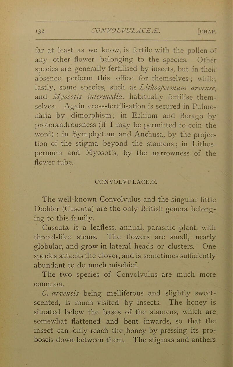 far at least as we know, is fertile with the pollen of any other flower belonging to the species. Other species are generally fertilised by insects, but in their absence perform this office for themselves; while, lastly, some species, such as Lithospemnum arvense, and Myosotis intermedia, habitually fertilise them- selves. Again cross-fertilisation is secured in Pulmo- n'aria by dimorphism; in Echium and Borago by proterandrousness (if I may be permitted to coin the word) : in Symphytum and Anchusa, by the projec- tion of the stigma beyond the stamens ; in Lithos- permum and Myosotis, by the narrowness of the flower tube. CONVOLVULACEjE. The well-known Convolvulus and the singular little Dodder (Cuscuta) are the only British genera belong- ing to this family. Cuscuta is a leafless, annual, parasitic plant, with thread-like stems. The flowers are small, nearly globular, and grow in lateral heads or clusters. One species attacks the clover, and is sometimes sufficiently abundant to do much mischief. The two species of Convolvulus are much more common. C. arvensis being melliferous and slightly sw^eet- scented, is much visited by insects. The honey is situated below the bases of the stamens, which are somewhat flattened and bent inwards, so that the insect can only reach the honey by pressing its pro- boscis down between them. The stigmas and anthers