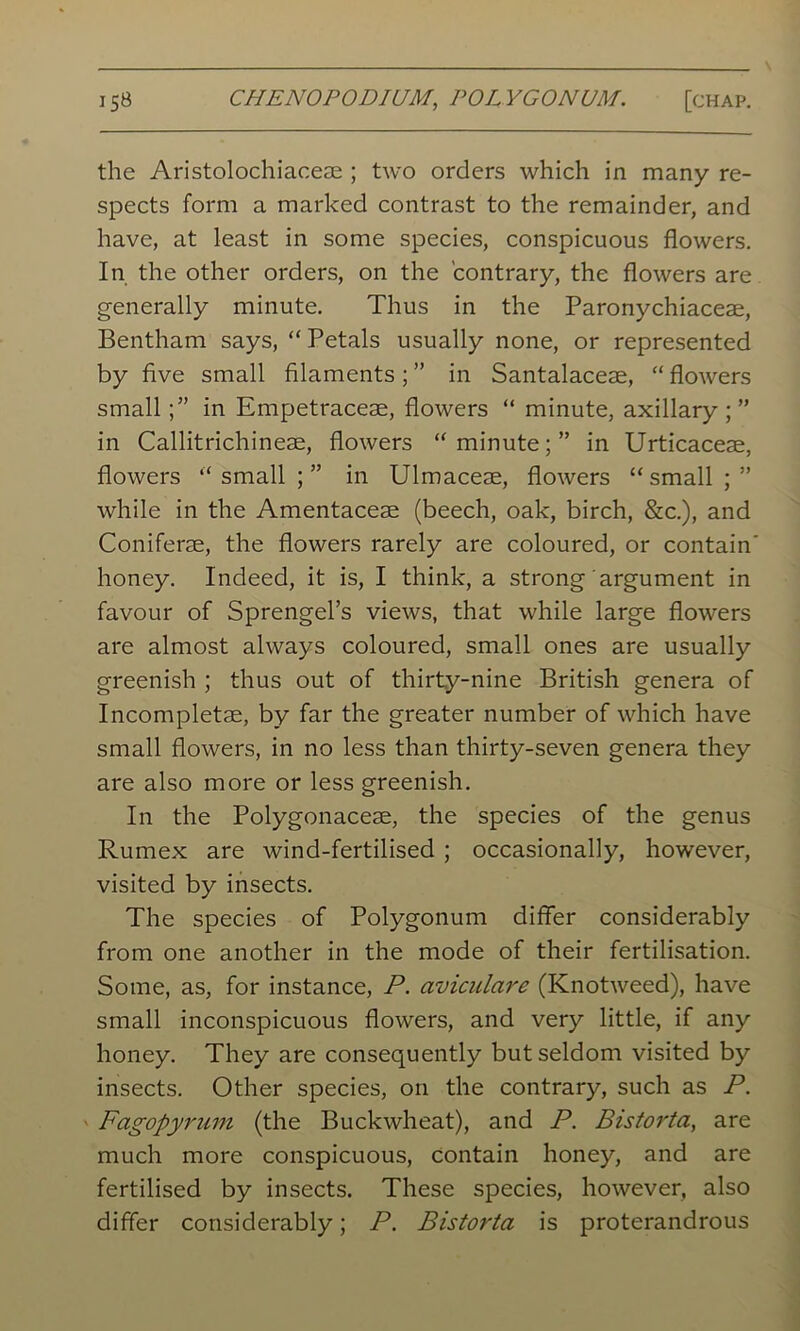 the Aristolochiaceae ; two orders which in many re- spects form a marked contrast to the remainder, and have, at least in some species, conspicuous flowers. In the other orders, on the contrary, the flowers are generally minute. Thus in the Paronychiaceae, Bentham says, “ Petals usually none, or represented by five small filaments ; ” in Santalaceae, “ flowers small in Empetraceae, flowers “ minute, axillary;” in Callitrichineae, flowers “ minute; ” in Urticaceae, flowers “ small ; ” in Ulmaceae, flowers “ small ; ” while in the Amentaceae (beech, oak, birch, &c.), and Coniferae, the flowers rarely are coloured, or contain' honey. Indeed, it is, I think, a strong argument in favour of Sprengel’s views, that while large flowers are almost always coloured, small ones are usually greenish ; thus out of thirty-nine British genera of Incompletae, by far the greater number of which have small flowers, in no less than thirty-seven genera they are also more or less greenish. In the Polygonaceae, the species of the genus Rumex are wind-fertilised ; occasionally, however, visited by insects. The species of Polygonum differ considerably from one another in the mode of their fertilisation. Some, as, for instance, P. aviculare (Knotweed), have small inconspicuous flowers, and very little, if any honey. They are consequently but seldom visited by insects. Other species, on the contrary, such as P. Fagopyrum (the Buckwheat), and P. Bistorta, are much more conspicuous, contain honey, and are fertilised by insects. These species, however, also differ considerably; P. Bistorta is proterandrous