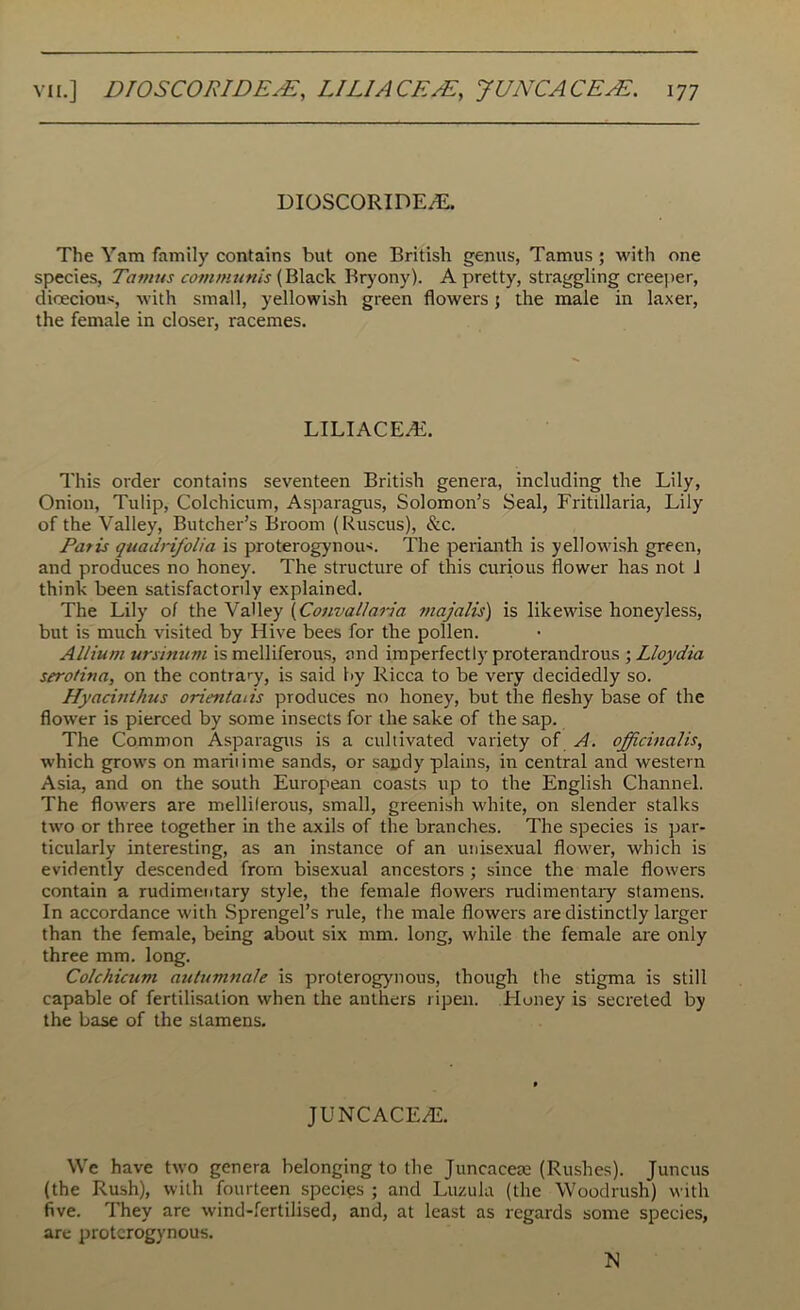 DIOSCORIDE/E. The Yam family contains but one British genus, Tamus ; with one species, Tamus communis (Black Bryony). A pretty, straggling creeper, dioecious, with small, yellowish green flowers 5 the male in laxer, the female in closer, racemes. LILIACEAL This order contains seventeen British genera, including the Lily, Onion, Tulip, Colchicum, Asparagus, Solomon’s Seal, Fritillaria, Lily of the Valley, Butcher’s Broom (Ruscus), &c. Paris quadrifolia is proterogynous. The perianth is yellowish green, and produces no honey. The structure of this curious flower has not J think been satisfactorily explained. The Lily of the Valley (Convallaria majalis) is likewise honeyless, but is much visited by Hive bees for the pollen. Allium ursinum is melliferous, and imperfectI)' proterandrous ; Lloydia serotina, on the contrary, is said by Ricca to be very decidedly so. Hyacinthus orientals produces no honey, but the fleshy base of the flower is pierced by some insects for the sake of the sap. The Common Asparagus is a cultivated variety of A. officinalis, which grows on maritime sands, or sandy plains, in central and western Asia, and on the south European coasts up to the English Channel. The flowers are melliferous, small, greenish white, on slender stalks two or three together in the axils of the branches. The species is par- ticularly interesting, as an instance of an unisexual flower, which is evidently descended from bisexual ancestors ; since the male flowers contain a rudimentary style, the female flowers rudimentary stamens. In accordance with Sprengel’s rule, the male flowers are distinctly larger than the female, being about six mm. long, while the female are only three mm. long. Colchicum autumnale is proterogynous, though the stigma is still capable of fertilisation when the anthers ripen. Honey is secreted by the base of the stamens. JUNCACE7E. We have two genera belonging to the Juncacete (Rushes). Juncus (the Rush), with fourteen species ; and Luzula (the Woodrush) with five. They are wind-fertilised, and, at least as regards some species, are proterogynous. M