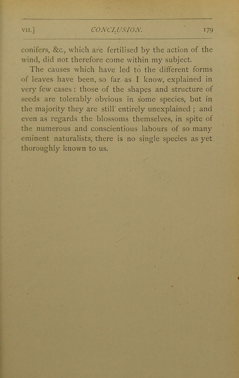 conifers, &c., which are fertilised by the action of the wind, did not therefore come within my subject. 'Fhe causes which have led to the different forms of leaves have been, so far as I know, explained in very few cases : those of the shapes and structure of seeds are tolerably obvious in some species, but in the majority they are still' entirely unexplained ; and even as regards the blossoms themselves, in spite of the numerous and conscientious labours of so many eminent naturalists, there is no single species as yet thoroughly known to us.