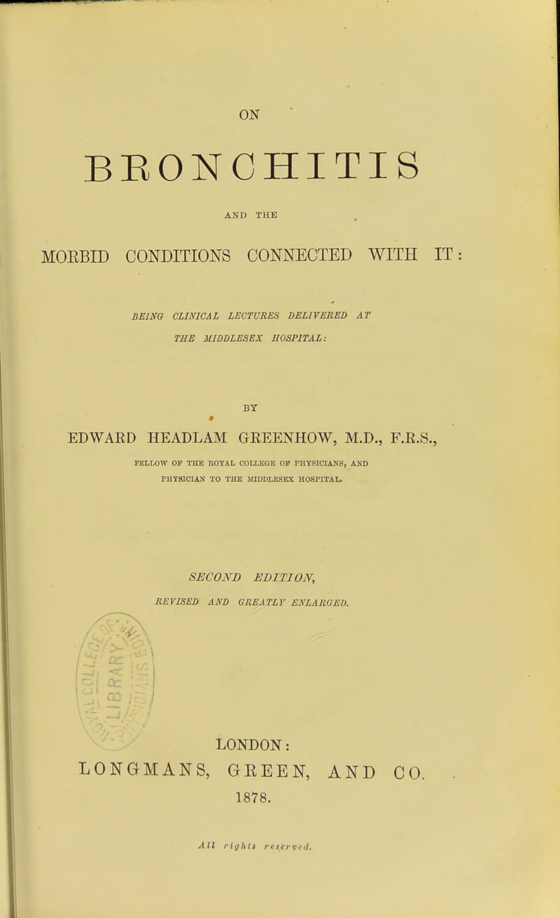 BEONCHITIS AND THE MOEBID CONDITIONS CONNECTED WITH IT BEING CLINICAL LECTURES DELIVERED AT THE MIDDLESEX HOSPITAL; BY EDWARD HEADLAM OREENHOW, M.D., F.R.S., FELLOW OF THE ROYAL COLLEGE OF PHYSICIANS, AND PHYSICIAN TO THE MIDDLESEX HOSPITAL. SECOND EDITION, REVISED AND GREATLV ENLARGED. -i, *c £ LONDON: LONGMANS, GKEEN, AND CO. 1878. All rights reserved.