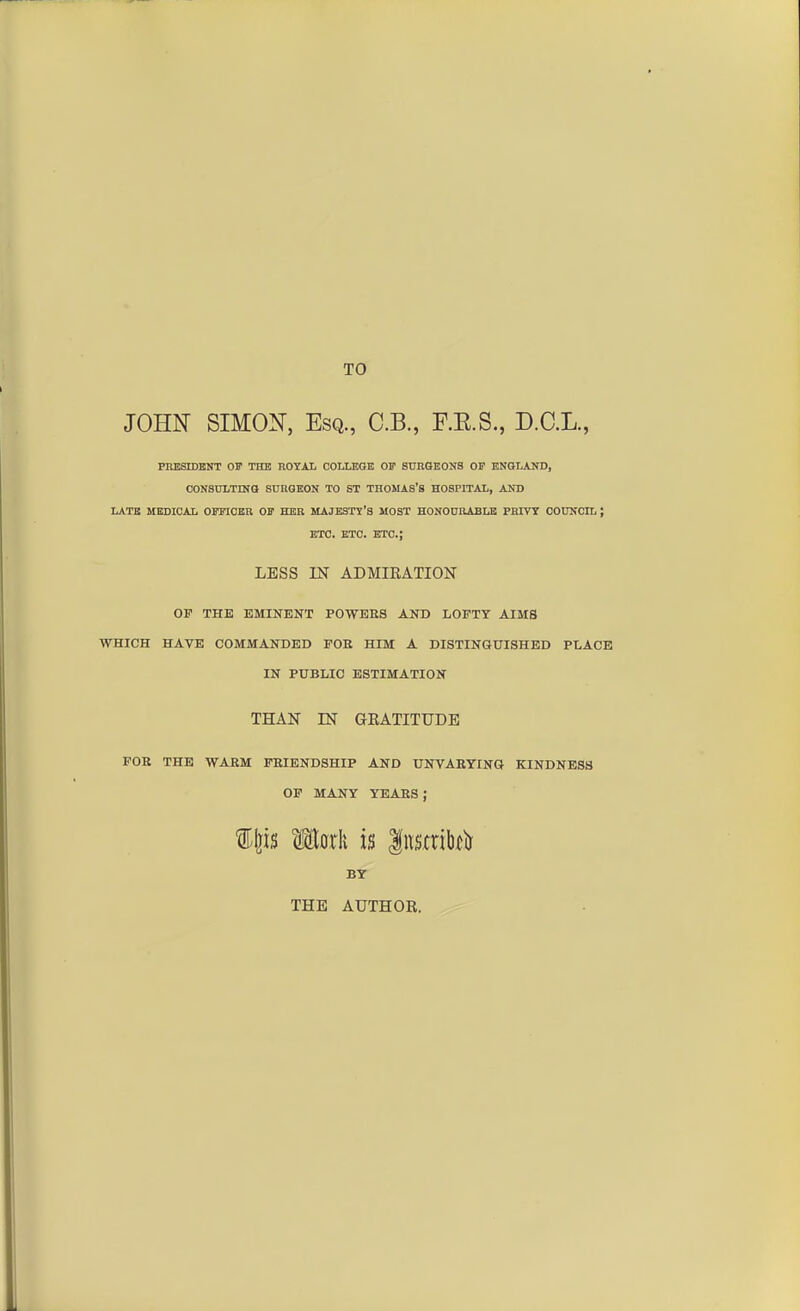 TO JOHN SIMON, Esq., C.B., F.E.S., D.C.L., PRESIDENT OF THE ROYAL COLLEGE OF SURGEONS OF ENGLAND, CONSULTING SURGEON TO 6T THOMAS'S HOSPITAL, AND LATE MEDICAL OFFICER OF HER MAJESTY'S MOST HONOURABLE PRIVY COUNCIL J ETC. ETC. ETC.; LESS IN ADMIRATION OP THE EMINENT POWEBS AND LOFTY AIMS WHICH HAVE COMMANDED FOE HIM A DISTINGUISHED PLACE IN PUBLIC ESTIMATION THAN IN GRATITUDE FOB THE WABM FEIENDSHIP AND UNVABYING KINDNESS OF MANY YEARS ; f feis Ikrk is |nsmbf& BY THE AUTHOR.