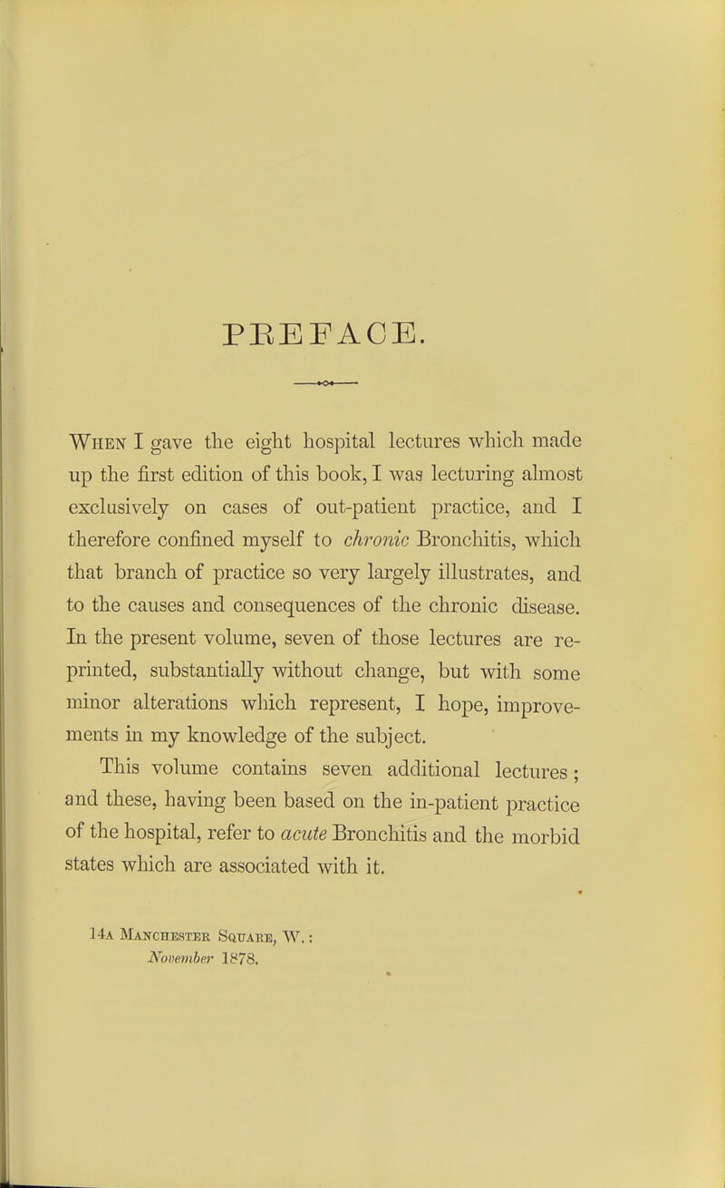 PEEF ACE. When I gave the eight hospital lectures which made up the first edition of this book, I was lecturing almost exclusively on cases of out-patient practice, and I therefore confined myself to chronic Bronchitis, which that branch of practice so very largely illustrates, and to the causes and consequences of the chronic disease. In the present volume, seven of those lectures are re- printed, substantially without change, but with some minor alterations which represent, I hope, improve- ments in my knowledge of the subject. This volume contains seven additional lectures; and these, having been based on the in-patient practice of the hospital, refer to acute Bronchitis and the morbid states which are associated with it. 14a Manchester Square, W.: November 1878.