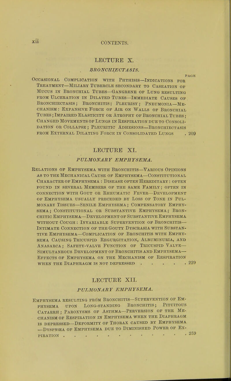 LECTURE X. BR ONCHIECTA SIS. PAGE Occasional Complication with Phthisis—Indications fob Treatment—Miliary Tubercle secondary to Caseation op Mucus in Bronchial Tubes—Gangrene op Lung resulting prom Ulceration in Dilated Tubes—Immediate Causes of Bronchiectasis ; Bronchitis ; Pleurisy ; Pneumonia—Me- chanism : Expansive Force of Air on Walls op Bronchial Tubes ; Impaired Elasticity or Atrophy op Bronchial Tubes ; Changed Movements op Lungs in Respiration due to Consoli- dation or Collapse ; Pleuritic Adhesions—Bronchiectasis from External Dilating Force in Consolidated Lungs . 209 LECTURE XL PULMONARY EMPHYSEMA. Relations of Emphysema with Bronchitis—Various Opinions as to the Mechanical Cause of Emphysema—Constitutional Character op Emphysema : Disease often Hereditary : often pound in several Members op the same Family ; often in connection with Gout or Rheumatic Fever—Development of Emphysema usually preceded by Loss of Tone in Pul- monary Tissues—Senile Emphysema ; Compensatory Emphy- sema; Constitutional or Substantive Emphysema; Bron- chitic Emphysema—Development op Substantive Emphysema without Cough : Invariable Supervention of Bronchitis— Intimate Connection op the Gouty Dyscrasia with Substan- tive Emphysema—Complication op Bronchitis with Emphy- sema Causing Tricuspid Regurgitation, Albuminuria, and Anasarca; Safety-valve Function op Tricuspid Valve- Simultaneous Development of Bronchitis and Emphysema— Effects of Emphysema on the Mechanism of Respiration when the Diaphragm is not depressed 229 LECTURE XII. PULMONARY EMPHYSEMA. Emphysema resulting frOm Bronchitis—Supervention of Em- physema upon Long-standing Bronchitis; Pituitous Catarrh ; Paroxysms of Asthma—Perversion of the Me- chanism op Respiration in Emphysema when the Diaphragm is depressed—Deformity of Thorax caused by Emphysema —Dyspnosa of Emphysema due to Diminished Power op Ex- PIRATION wo