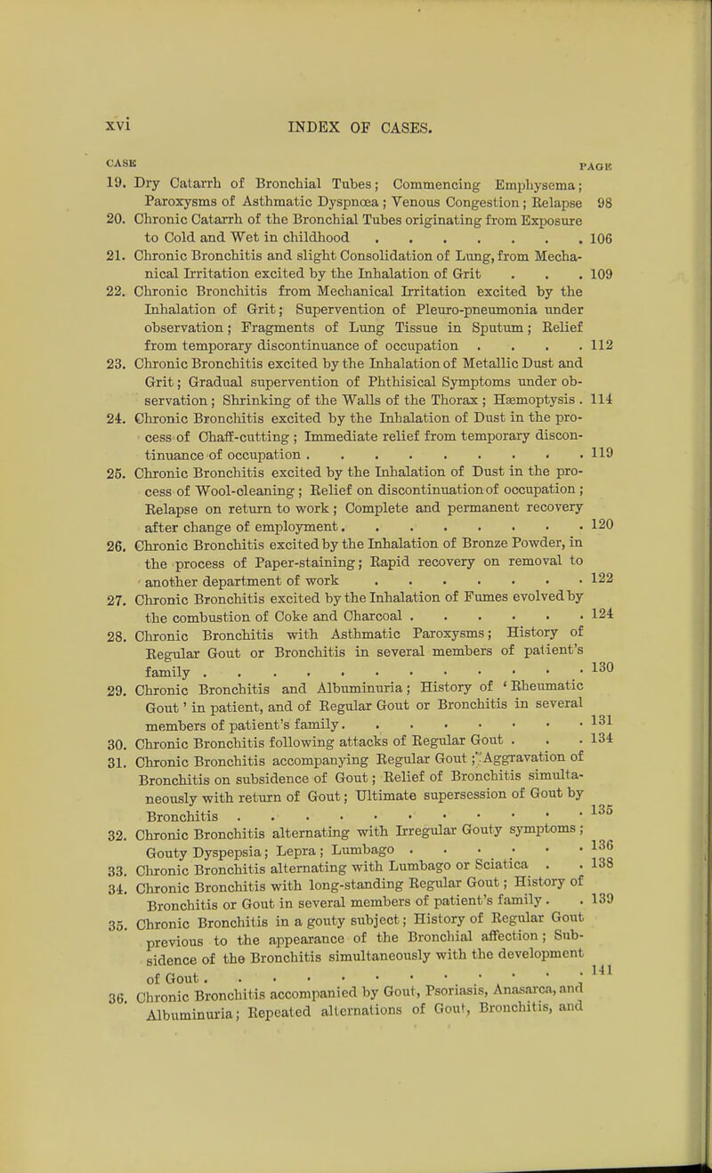 CASK PAGE 19. Dry Catarrh of Bronchial Tubes; Commencing Emphysema; Paroxysms of Asthmatic Dyspnoea ; Venous Congestion; Kelapse 98 20. Chronic Catarrh of the Bronchial Tubes originating from Exposure to Cold and Wet in childhood 106 21. Chronic Bronchitis and slight Consolidation of Lung, from Mecha- nical Irritation excited by the Inhalation of Grit . . . 109 22. Chronic Bronchitis from Mechanical Irritation excited by the Inhalation of Grit; Supervention of Pleuro-pneumonia under observation; Fragments of Lung Tissue in Sputum; Belief from temporary discontinuance of occupation .... 112 23. Chronic Bronchitis excited by the Inhalation of Metallic Dust and Grit; Gradual supervention of Phthisical Symptoms under ob- servation ; Shrinking of the Walls of the Thorax ; Haemoptysis . 114 24. Chronic Bronchitis excited by the Inhalation of Dust in the pro- cess of Chaff-cutting ; Immediate relief from temporary discon- tinuance of occupation 119 25. Chronic Bronchitis excited by the Inhalation of Dust in the pro- cess of Wool-cleaning ; Relief on discontinuation of occupation ; Relapse on return to work; Complete and permanent recovery after change of employment 120 26. Chronic Bronchitis excited by the Inhalation of Bronze Powder, in the process of Paper-staining; Rapid recovery on removal to - another department of work 122 27. Chronic Bronchitis excited by the Inhalation of Fumes evolved by the combustion of Coke and Charcoal 124 28. Chronic Bronchitis with Asthmatic Paroxysms; History of Regular Gout or Bronchitis in several members of patient's family 130 29. Chronic Bronchitis and Albuminuria; History of 'Rheumatic Gout' in patient, and of Regular Gout or Bronchitis in several members of patient's family 131 30. Chronic Bronchitis following attacks of Regular Gout . . ■ 134 31. Chronic Bronchitis accompanying Regular Gout;'. Aggravation of Bronchitis on subsidence of Gout; Relief of Bronchitis simulta- neously with return of Gout; Ultimate supersession of Gout by Bronchitis 135 32. Chronic Bronchitis alternating with Irregular Gouty symptoms ; Gouty Dyspepsia; Lepra; Lumbago . . • ; • • ^ 33. Chronic Bronchitis alternating with Lumbago or Sciatica . . 138 34. Chronic Bronchitis with long-standing Regular Gout; History of Bronchitis or Gout in several members of patient's family. . 139 35. Chronic Bronchitis in a gouty subject; History of Regular Gout previous to the appearance of the Bronchial affection; Sub- sidence of the Bronchitis simultaneously with the development of Gout 141 36 Chronic Bronchitis accompanied by Gout, Psoriasis, Anasarca, and Albuminuria; Repeated alternations of Gout, Bronchitis, and