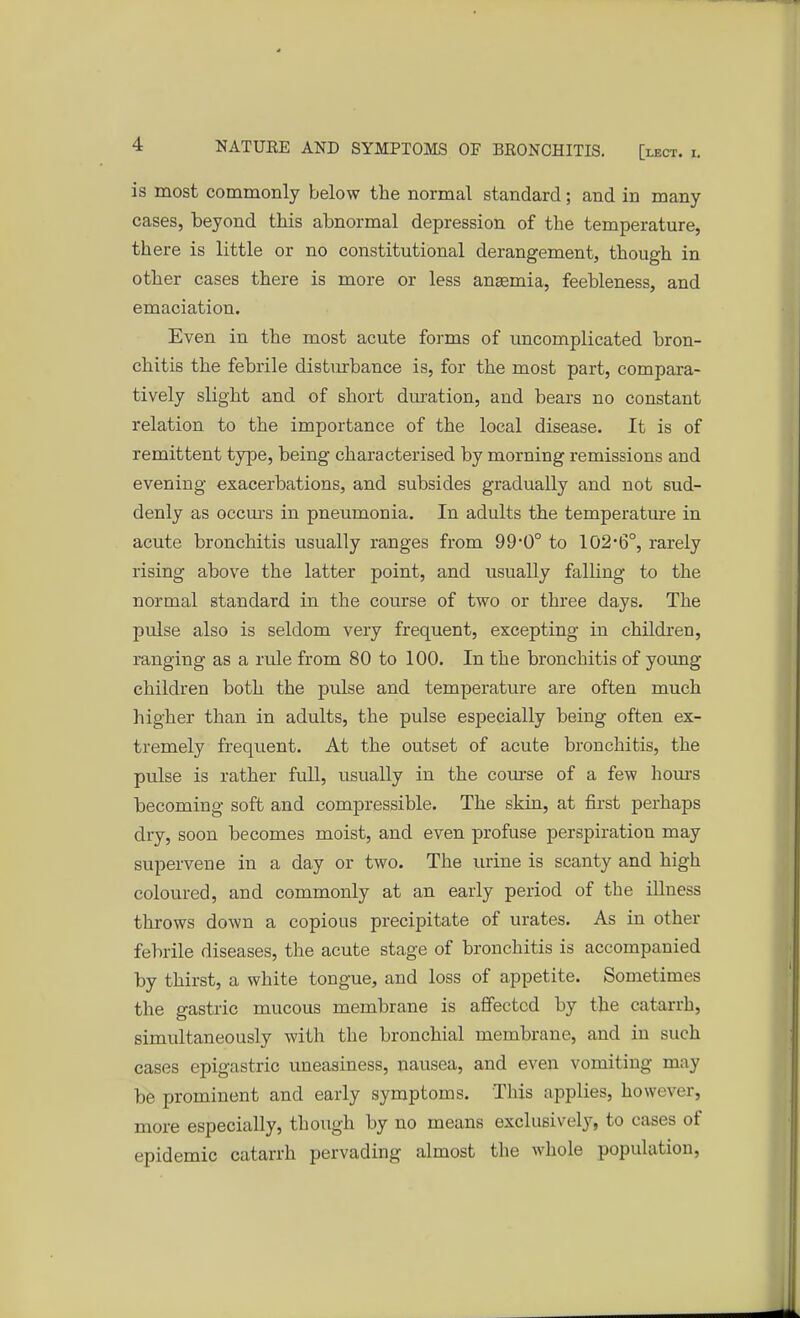 is most commonly below the normal standard; and in many cases, beyond this abnormal depression of the temperature, there is little or no constitutional derangement, though in other cases there is more or less ansemia, feebleness, and emaciation. Even in the most acute forms of uncomplicated bron- chitis the febrile disturbance is, for the most part, compara- tively slight and of short duration, and bears no constant relation to the importance of the local disease. It is of remittent type, being characterised by morning remissions and evening exacerbations, and subsides gradually and not sud- denly as occurs in pneumonia. In adults the temperature in acute bronchitis usually ranges from 99*0° to 102*6°, rarely rising above the latter point, and usually falling to the normal standard in the course of two or three days. The pulse also is seldom very frequent, excepting in children, ranging as a rule from 80 to 100. In the bronchitis of young children both the pulse and temperature are often much higher than in adults, the pulse especially being often ex- tremely frequent. At the outset of acute bronchitis, the pulse is rather full, usually in the course of a few horns becoming soft and compressible. The skin, at first perhaps dry, soon becomes moist, and even profuse perspiration may supervene in a day or two. The urine is scanty and high coloured, and commonly at an early period of the illness throws down a copious precipitate of urates. As in other febrile diseases, the acute stage of bronchitis is accompanied by thirst, a white tongue, and loss of appetite. Sometimes the gastric mucous membrane is affected by the catarrh, simultaneously with the bronchial membrane, and in such cases epigastric uneasiness, nausea, and even vomiting may be prominent and early symptoms. This applies, however, more especially, though by no means exclusively, to cases of epidemic catarrh pervading almost the whole population,