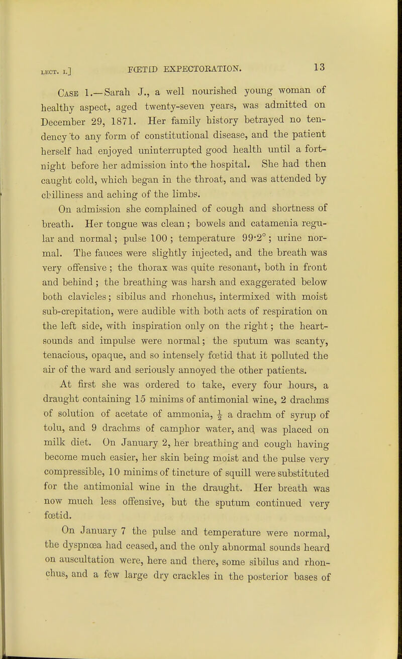 Case 1.—Sarah J., a well nourished young woman of healthy aspect, aged twenty-seven years, was admitted on December 29, 1871. Her family history betrayed no ten- dency 'to any form of constitutional disease, and the patient herself had enjoyed uninterrupted good health until a fort- night before her admission into the hospital. She had then caught cold, which began in the throat, and was attended by chilliness and aching of the limbs. On admission she complained of cough and shortness of breath. Her tongue was clean; bowels and catamenia regu- lar and normal; pulse 100 ; temperature 99-2°; urine nor- mal. The fauces were slightly injected, and the breath was very offensive; the thorax was quite resonant, both in front and behind ; the breathing was harsh and exaggerated below both clavicles; sibilus and rhonchus, intermixed with moist sub-crepitation, were audible with both acts of respiration on the left side, with inspiration only on the right; the heart- sounds and impulse were normal; the sputum was scanty, tenacious, opaque, and so intensely foetid that it polluted the air of the ward and seriously annoyed the other patients. At first she was ordered to take, every four hours, a draught containing 15 minims of antimonial wine, 2 drachms of solution of acetate of ammonia, ^ a drachm of syrup of tolu, and 9 drachms of camphor water, and was placed on milk diet. On January 2, her breathing and cough having become much easier, her skin being moist and the pulse very compressible, 10 minims of tincture of squill were substituted for the antimonial wine in the draught. Her breath was now much less offensive, but the sputum continued very foetid. On January 7 the pulse and temperature were normal, the dyspnoea had ceased, and the only abnormal sounds heard on auscultation were, here and there, some sibilus and rhon- chus, and a few large dry crackles in the posterior bases of