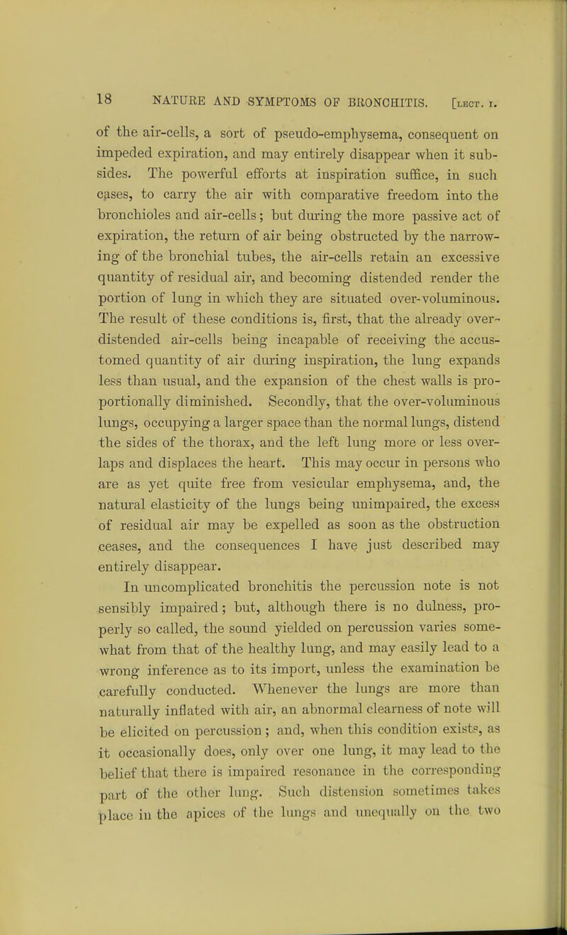 of the air-cells, a sort of pseudo-emphysema, consequent on impeded expiration, and may entirely disappear when it sub- sides. The powerful efforts at inspiration suffice, in such cases, to carry the air with comparative freedom into the bronchioles and air-cells; but during the more passive act of expiration, the return of air being obstructed by the narrow- ing of the bronchial tubes, the air-cells retain an excessive quantity of residual air, and becoming distended render the portion of lung in which they are situated over-voluminous. The result of these conditions is, first, that the already over- distended air-cells being incapable of receiving the accus- tomed quantity of air during inspiration, the lung expands less than usual, and the expansion of the chest walls is pro- portionally diminished. Secondly, that the over-volumiuous lungs, occupying a larger space than the normal lungs, distend the sides of the thorax, and the left lung more or less over- laps and displaces the heart. This may occur in persons who are as yet quite free from vesicular emphysema, and, the natural elasticity of the lungs being unimpaired, the excess of residual air may be expelled as soon as the obstruction ceases, and the consequences I have just described may entirely disappear. In uncomplicated bronchitis the percussion note is not sensibly impaired; but, although there is no dulness, pro- perly so called, the sound yielded on percussion varies some- what from that of the healthy lung, and may easily lead to a wrong inference as to its import, unless the examination be carefully conducted. Whenever the lungs are more than naturally inflated with air, an abnormal clearness of note will be elicited on percussion; and, when this condition exist?, as it occasionally does, only over one lung, it may lead to the belief that there is impaired resonance in the corresponding part of the other lung. .Such distension sometimes takes place in the apices of the lungs and unequally on the two