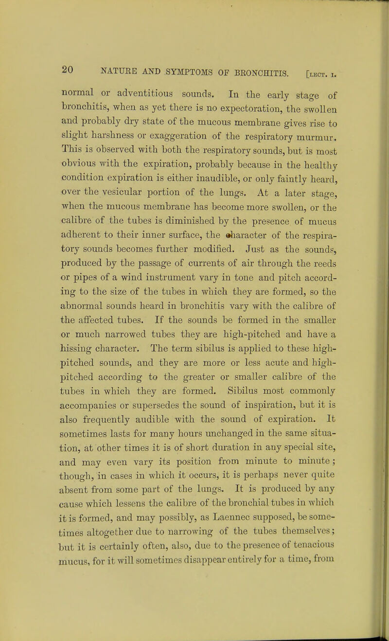 normal or adventitious sounds. In the early stage of bronchitis, when as yet there is no expectoration, the swollen and probably dry state of the mucous membrane gives rise to slight harshness or exaggeration of the respiratory murmur. This is observed with both the respiratory sounds, but is most obvious with the expiration, probably because in the healthy condition expiration is either inaudible, or only faintly heard, over the vesicular portion of the lungs. At a later stage, when the mucous membrane has become more swollen, or the calibre of the tubes is diminished by the presence of mucus adherent to their inner surface, the »haracter of the respira- tory sounds becomes further modified. Just as the sounds, produced by the passage of currents of air through the reeds or pipes of a wind instrument vary in tone and pitch accord- ing to the size of the tubes in which they are formed, so the abnormal sounds heard in bronchitis vary with the calibre of the affected tubes. If the sounds be formed in the smaller or much narrowed tubes they are high-pitched and have a hissing character. The term sibilus is applied to these high- pitched sounds, and they are more or less acute and high- pitched according to the greater or smaller calibre of the tubes in which they are formed. Sibilus most commonly accompanies or supersedes the sound of inspiration, but it is also frequently audible with the sound of expiration. It sometimes lasts for many hours unchanged in the same situa- tion, at other times it is of short duration in auy special site, and may even vary its position from minute to minute; though, in cases in which it occurs, it is perhaps never quite absent from some part of the lungs. It is produced by any cause which lessens the calibre of the bronchial tubes in which it is formed, and may possibly, as Laennec supposed, be some- times altogether due to narrowing of the tubes themselves; but it is certainly often, also, due to the presence of tenacious mucus, for it will sometimes disappear entirely for a time, from