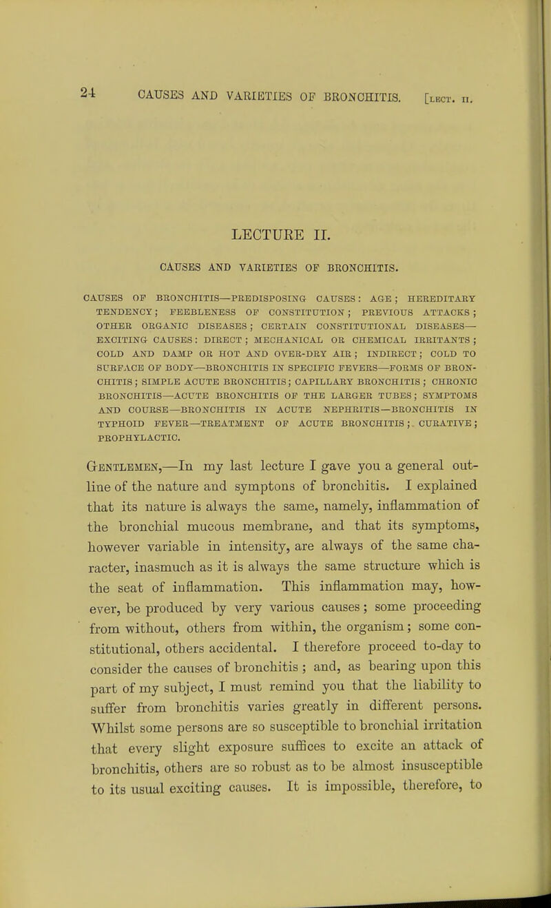 LECTUEE II. CAUSES AND VARIETIES OP BRONCHITIS. CAUSES OP BRONCHITIS—PREDISPOSING CAUSES: AGE ; HEREDITARY TENDENCY; FEEBLENESS OP CONSTITUTION ; PREVIOUS ATTACKS ; OTHER ORGANIC DISEASES ; CERTAIN CONSTITUTIONAL DISEASES— EXCITING CAUSES : DIRECT ; MECHANICAL OR CHEMICAL IRRITANTS ; COLD AND DAMP OR HOT AND OVER-DRY AIR ; INDIRECT ; COLD TO SURFACE OF BODY—BRONCHITIS IN SPECIFIC FEVERS—FORMS OF BRON- CHITIS ; SIMPLE ACUTE BRONCHITIS; CAPILLARY BRONCHITIS; CHRONIC BRONCHITIS—ACUTE BRONCHITIS OF THE LARGER TUBES; SYMPTOMS AND COURSE—BRONCHITIS IN ACUTE NEPHRITIS—BRONCHITIS IN TYPHOID FEVER—TREATMENT OF ACUTE BRONCHITIS ;. CURATIVE; PROPHYLACTIC. Gentlemen,—In my last lecture I gave you a general out- line of the nature and symptons of bronchitis. I explained that its nature is always the same, namely, inflammation of the bronchial mucous membrane, and that its symptoms, however variable in intensity, are always of the same cha- racter, inasmuch as it is always the same structure which is the seat of inflammation. This inflammation may, how- ever, be produced by very various causes; some proceeding from without, others from within, the organism; some con- stitutional, others accidental. I therefore proceed to-day to consider the causes of bronchitis ; and, as bearing upon this part of my subject, I must remind you that the liability to suffer from bronchitis varies greatly in different persons. Whilst some persons are so susceptible to bronchial irritation that every slight exposure suffices to excite an attack of bronchitis, others are so robust as to be almost insusceptible to its usual exciting causes. It is impossible, therefore, to