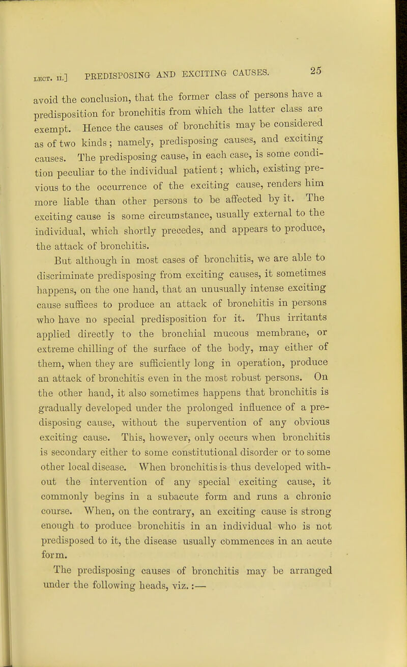 avoid the conclusion, that the former class of persons have a predisposition for bronchitis from which the latter class are exempt. Hence the causes of bronchitis may be considered as of two kinds; namely, predisposing causes, and exciting causes. The predisposing cause, in each case, is some condi- tion peculiar to the individual patient; which, existing pre- vious to the occurrence of the exciting cause, renders him more liable than other persons to be affected by it. The exciting cause is some circumstance, usually external to the individual, which shortly precedes, and appears to produce, the attack of bronchitis. But although in most cases of bronchitis, we are able to discriminate predisposing from exciting causes, it sometimes happens, on the one hand, that an unusually intense exciting cause suffices to produce an attack of bronchitis in persons who have no special predisposition for it. Thus irritants applied directly to the bronchial mucous membrane, or extreme chilling of the surface of the body, may either of them, when they are sufficiently long in operation, produce an attack of bronchitis even in the most robust persons. On the other hand, it also sometimes happens that bronchitis is gradually developed under the prolonged influence of a pre- disposing cause, without the supervention of any obvious exciting cause. This, however, only occurs when bronchitis is secondary either to some constitutional disorder or to some other local disease. When bronchitis is thus developed with- out the intervention of any special exciting cause, it commonly begins in a subacute form and runs a chronic course. When, on the contrary, an exciting cause is strong enough to produce bronchitis in an individual who is not predisposed to it, the disease usually commences in an acute form. The predisposing causes of bronchitis may be arranged under the following heads, viz.:—