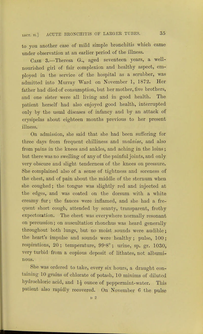 to you another case of mild simple bronchitis which came under observation at an earlier period of the illness. Case 3.—Theresa Gr., aged seventeen years, a well- nourished girl of fair complexion and healthy aspect, em- ployed in the service of the hospital as a scrubber, was admitted into Murray Ward on November 1, 1872. Her father had died of consumption, but her mother, five brothers, and one sister were all living and in good health. The patient herself had also enjoyed good health, interrupted only by the usual diseases of infancy and by an attack of erysipelas about eighteen months previous to her present illness. On admission, she said that she had been suffering for three days from frequent chilliness and malaise, and also from pains in the knees and ankles, and aching in the loins; but there was no swelling of any of the painful joints, and only very obscure and slight tenderness of the knees on pressure. She complained also of a sense of tightness and soreness of the chest, and of pain about the middle of the sternum when she coughed; the tongue was slightly red and injected at the edges, and was coated on the dorsum with a white creamy fur; the fauces were inflamed, and she had a fre- quent short cough, attended by scanty, transparent, frothy expectoration. The chest was everywhere normally resonant on percussion; on auscultation rhonchus was heard generally throughout both lungs, but no moist sounds were audible; the heart's impulse and sounds were healthy ; pulse, 100; respirations, 20 ; temperature, 99*8° ; urine, sp. gr. 1030, very turbid from a copious deposit of lithates, not albumi- nous. She was ordered to take, every six hours, a draught con- taining 10 grains of chlorate of potash, 10 minims of diluted hydrochloric acid, and 1£ ounce of peppermint-water. This patient also rapidly recovered. On November 6 the pulse D 2