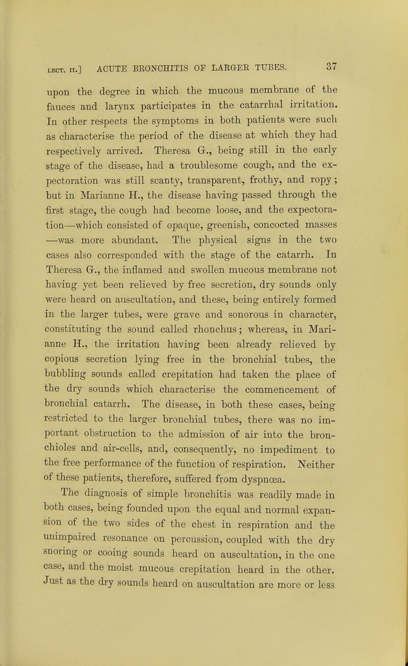 upon the degree in which the mucous membrane of the fauces and larynx participates in the catarrhal irritation. In other respects the symptoms in both patients were such as characterise the period of the disease at which they had respectively arrived. Theresa Gr., being still in the early stage of the disease, had a troublesome cough, and the ex- pectoration was still scanty, transparent, frothy, and ropy; but in Marianne H., the disease having passed through the first stage, the cough had become loose, and the expectora- tion—which consisted of opaque, greenish, concocted masses —was more abundant. The physical signs in the two cases also corresponded with the stage of the catarrh. In Theresa Gr., the inflamed and swollen mucous membrane not having yet been relieved by free secretion, dry sounds only were heard on auscultation, and these, being entirely formed in the larger tubes, were grave and sonorous in character, constituting the sound called rhonchus; whereas, in Mari- anne H., the irritation having been already relieved by copious secretion lying free in the bronchial tubes, the bubbling sounds called crepitation had taken the place of the dry sounds which characterise the commencement of bronchial catarrh. The disease, in both these cases, being restricted to the larger bronchial tubes, there was no im- portant obstruction to the admission of air into the bron- chioles and air-cells, and, consequently, no impediment to the free performance of the function of respiration. Neither of these patients, therefore, suffered from dyspnoea. The diagnosis of simple bronchitis was readily made in both cases, being founded upon the equal and normal expan- sion of the two sides of the chest in respiration and the unimpaired resonance on percussion, coupled with the dry snoring or cooing sounds heard on auscultation, in the one case, and the moist mucous crepitation heard in the other. Just as the dry sounds heard on auscultation are more or less