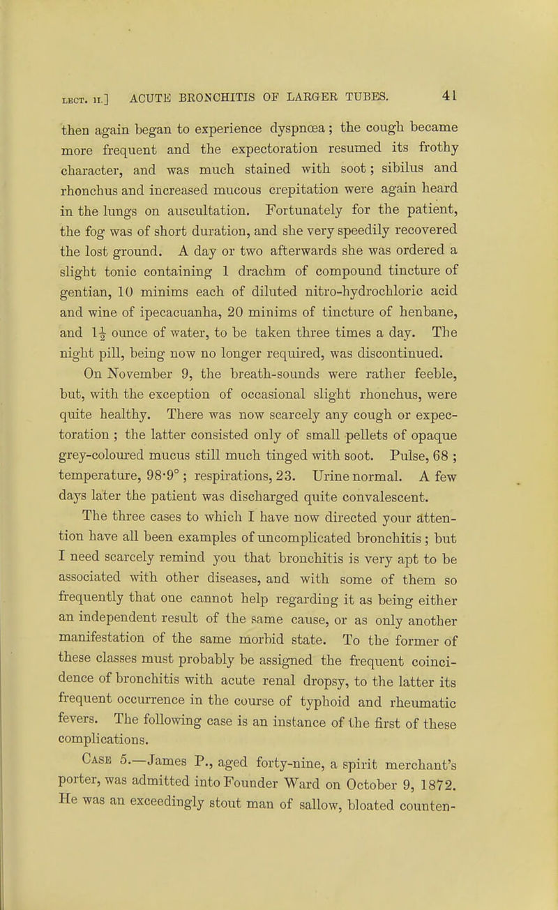 then again began to experience dyspnoea; the cough became more frequent and the expectoration resumed its frothy character, and was much stained with soot; sibilus and rhonchus and increased mucous crepitation were again heard in the lungs on auscultation. Fortunately for the patient, the fog was of short duration, and she very speedily recovered the lost ground. A day or two afterwards she was ordered a slight tonic containing 1 drachm of compound tincture of gentian, 10 minims each of diluted nitro-hydrochloric acid and wine of ipecacuanha, 20 minims of tincture of henbane, and ounce of water, to be taken three times a day. The night pill, being now no longer required, was discontinued. On November 9, the breath-sounds were rather feeble, but, with the exception of occasional slight rhonchus, were quite healthy. There was now scarcely any cough or expec- toration ; the latter consisted only of small pellets of opaque grey-coloured mucus still much tinged with soot. Pulse, 68 ; temperature, 98*9° ; respirations, 23. Urine normal. A few days later the patient was discharged quite convalescent. The three cases to which I have now directed your atten- tion have all been examples of uncomplicated bronchitis; but I need scarcely remind you that bronchitis is very apt to be associated with other diseases, and with some of them so frequently that one cannot help regarding it as being either an independent result of the same cause, or as only another manifestation of the same morbid state. To the former of these classes must probably be assigned the frequent coinci- dence of bronchitis with acute renal dropsy, to the latter its frequent occurrence in the course of typhoid and rheumatic fevers. The following case is an instance of the first of these complications. Case 5.—James P., aged forty-nine, a spirit merchant's porter, was admitted into Founder Ward on October 9, 1872. He was an exceedingly stout man of sallow, bloated counten-