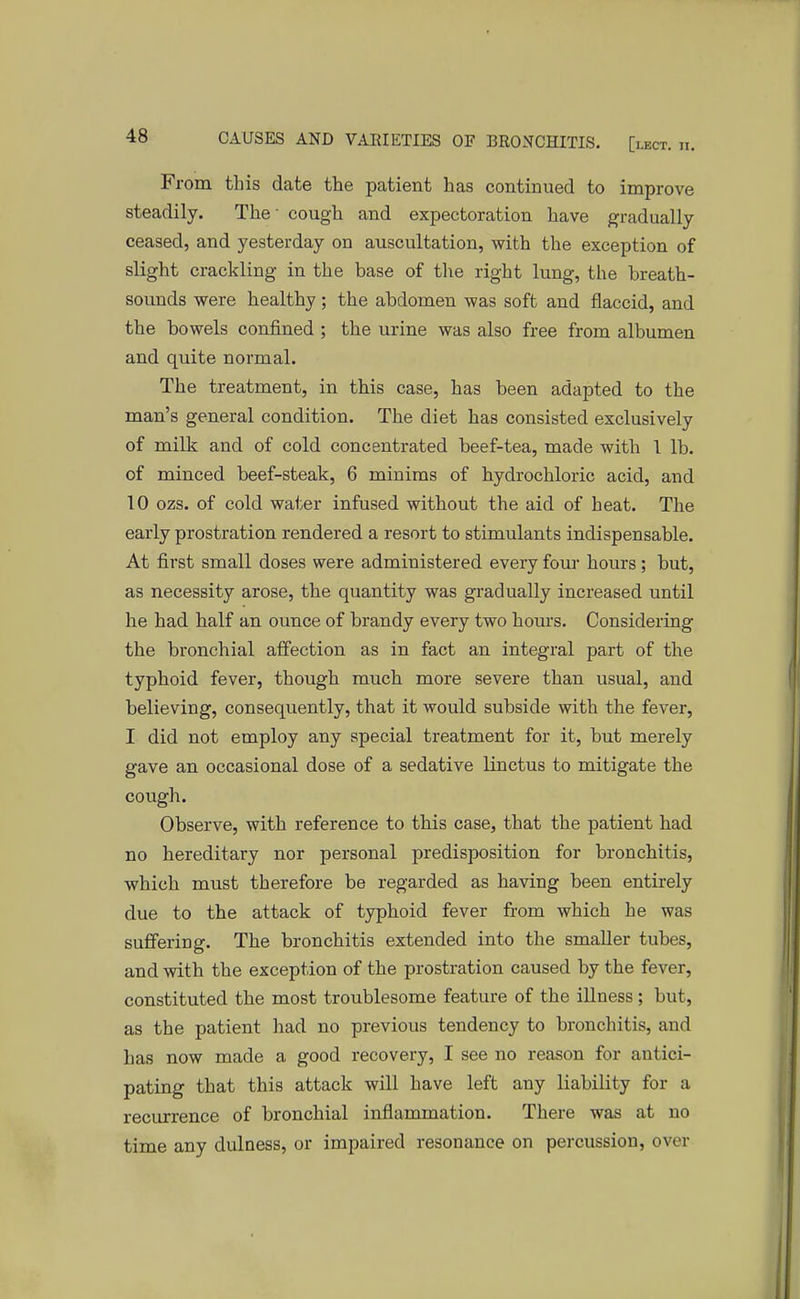 From this date the patient has continued to improve steadily. The' cough and expectoration have gradually ceased, and yesterday on auscultation, with the exception of slight crackling in the base of the right lung, the breath- sounds were healthy; the abdomen was soft and flaccid, and the bowels confined ; the urine was also free from albumen and quite normal. The treatment, in this case, has been adapted to the man's general condition. The diet has consisted exclusively of milk and of cold concentrated beef-tea, made with 1 lb. of minced beef-steak, 6 minims of hydrochloric acid, and 10 ozs. of cold water infused without the aid of heat. The early prostration rendered a resort to stimulants indispensable. At first small doses were administered every four hours; but, as necessity arose, the quantity was gradually increased until he had half an ounce of brandy every two hours. Considering the bronchial affection as in fact an integral part of the typhoid fever, though much more severe than usual, and believing, consequently, that it would subside with the fever, I did not employ any special treatment for it, but merely gave an occasional dose of a sedative linctus to mitigate the cough. Observe, with reference to this case, that the patient had no hereditary nor personal predisposition for bronchitis, which must therefore be regarded as having been entirely due to the attack of typhoid fever from which he was suffering. The bronchitis extended into the smaller tubes, and with the exception of the prostration caused by the fever, constituted the most troublesome feature of the illness; but, as the patient had no previous tendency to bronchitis, and has now made a good recovery, I see no reason for antici- pating that this attack will have left any liability for a recurrence of bronchial inflammation. There was at no time any dulness, or impaired resonance on percussion, over