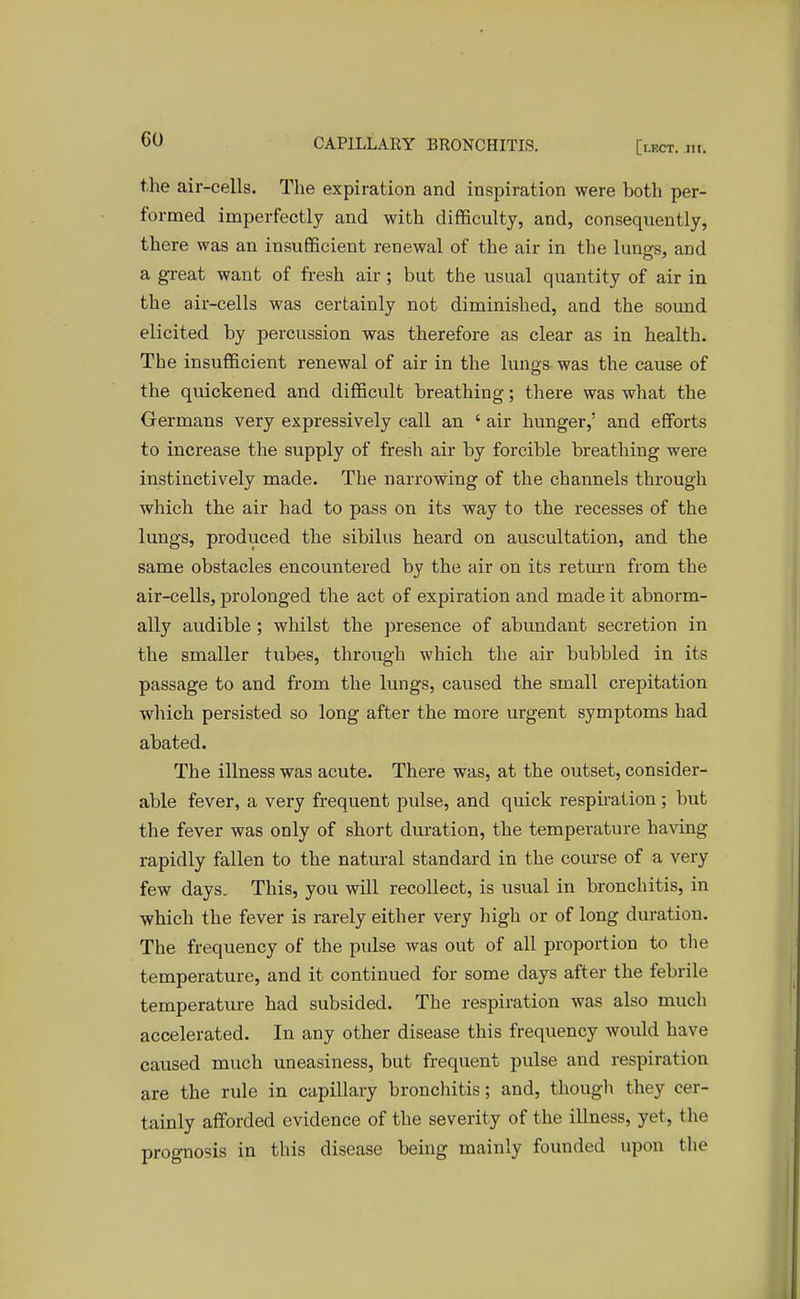 the air-cells. The expiration and inspiration were both per- formed imperfectly and with difficulty, and, consequently, there was an insufficient renewal of the air in the lungs, and a great want of fresh air; but the usual quantity of air in the air-cells was certainly not diminished, and the sound elicited by percussion was therefore as clear as in health. The insufficient renewal of air in the lungs was the cause of the quickened and difficult breathing; there was what the Germans very expressively call an ' air hunger,' and efforts to increase the supply of fresh air by forcible breathing were instinctively made. The narrowing of the channels through which the air had to pass on its way to the recesses of the lungs, produced the sibilus heard on auscultation, and the same obstacles encountered by the air on its return from the air-cells, prolonged the act of expiration and made it abnorm- ally audible ; whilst the presence of abundant secretion in the smaller tubes, through which the air bubbled in its passage to and from the lungs, caused the small crepitation which persisted so long after the more urgent symptoms had abated. The illness was acute. There was, at the outset, consider- able fever, a very frequent pulse, and quick respiration; but the fever was only of short duration, the temperature having rapidly fallen to the natural standard in the course of a very few days. This, you will recollect, is usual in bronchitis, in which the fever is rarely either very high or of long duration. The frequency of the pulse was out of all proportion to the temperature, and it continued for some days after the febrile temperature had subsided. The respiration was also much accelerated. In any other disease this frequency would have caused much uneasiness, but frequent pulse and respiration are the rule in capillary bronchitis; and, though they cer- tainly afforded evidence of the severity of the illness, yet, the prognosis in this disease being mainly founded upon the