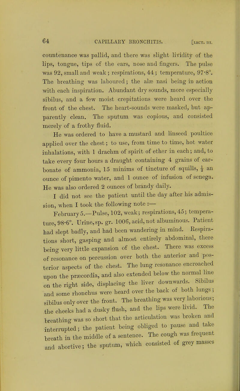 countenance was pallid, and there was slight lividity of the lips, tongue, tips of the ears, nose and fingers. The pulse was 92, small and weak ; respirations, 44 ; temperature, 97'8°. The breathing was laboured; the alse nasi being in action with each inspiration. Abundant dry sounds, more especially sibilus, and a few moist crepitations were heard over the front of the chest. The heart-sounds were masked, but ap- parently clean. The sputum was copious, and consisted merely of a frothy fluid. He was ordered to have a mustard and linseed poultice applied over the chest; to use, from time to time, hot water inhalations, with 1 drachm of spirit of ether in each; and, to take every four hours a draught containing 4 grains of car- bonate of ammonia, 15 minims of tincture of squills, £ an ounce of pimento water, and 1 ounce of infusion of senega. He was also ordered 2 ounces of brandy daily. I did not see the patient until the day after his admis- sion, when I took the following note :— February5— Pulse, 102,weak; respirations,45; tempera- ture, 98-6°. Urine,sp. gr. 1006, acid, not albuminous. Patient had slept badly, and had been wandering in mind. Respira- tions short, gasping and almost entirely abdominal, there being very little expansion of the chest. There was excess of resonance on percussion over both the anterior and pos- terior aspects of the chest. The lung resonance encroached upon the prsecordia, and also extended below the normal line on the right side, displacing the liver downwards. Sibilus and some rhonchus were heard over the back of both lungs ; sibilus only over the front. The breathing was very laborious; the cheeks had a dusky flush, and the lips were livid. The breathing was so short that the articulation was broken and interrupted; the patient being obliged to pause and take breath in the middle of a sentence. The cough was frequent and abortive; the sputum, which consisted of grey masses