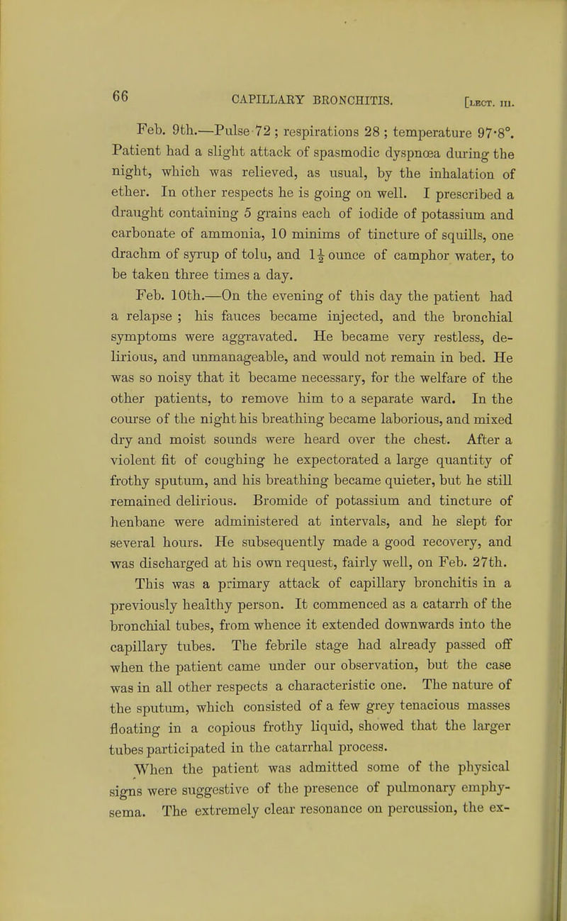 Feb. 9th.—Pulse-72 ; respirations 28 ; temperature 97-8°. Patient had a slight attack of spasmodic dyspnoea during the night, which was relieved, as usual, by the inhalation of ether. In other respects he is going on well. I prescribed a draught containing 5 grains each of iodide of potassium and carbonate of ammonia, 10 minims of tincture of squills, one drachm of syrup of tolu, and 1 jounce of camphor water, to be taken three times a day. Feb. 10th.—On the evening of this day the patient had a relapse ; his fauces became injected, and the bronchial symptoms were aggravated. He became very restless, de- lirious, and unmanageable, and would not remain in bed. He was so noisy that it became necessary, for the welfare of the other patients, to remove him to a separate ward. In the course of the night his breathing became laborious, and mixed dry and moist sounds were heard over the chest. After a violent fit of coughing he expectorated a large quantity of frothy sputum, and his breathing became quieter, but he still remained delirious. Bromide of potassium and tincture of henbane were administered at intervals, and he slept for several hours. He subsequently made a good recovery, and was discharged at his own request, fairly well, on Feb. 27th. This was a primary attack of capillary bronchitis in a previously healthy person. It commenced as a catarrh of the bronchial tubes, from whence it extended downwards into the capillary tubes. The febrile stage had already passed off when the patient came under our observation, but the case was in all other respects a characteristic one. The nature of the sputum, which consisted of a few grey tenacious masses floating in a copious frothy liquid, showed that the larger tubes participated in the catarrhal process. When the patient was admitted some of the physical signs were suggestive of the presence of pulmonary emphy- sema. The. extremely clear resonance on percussion, the ex-